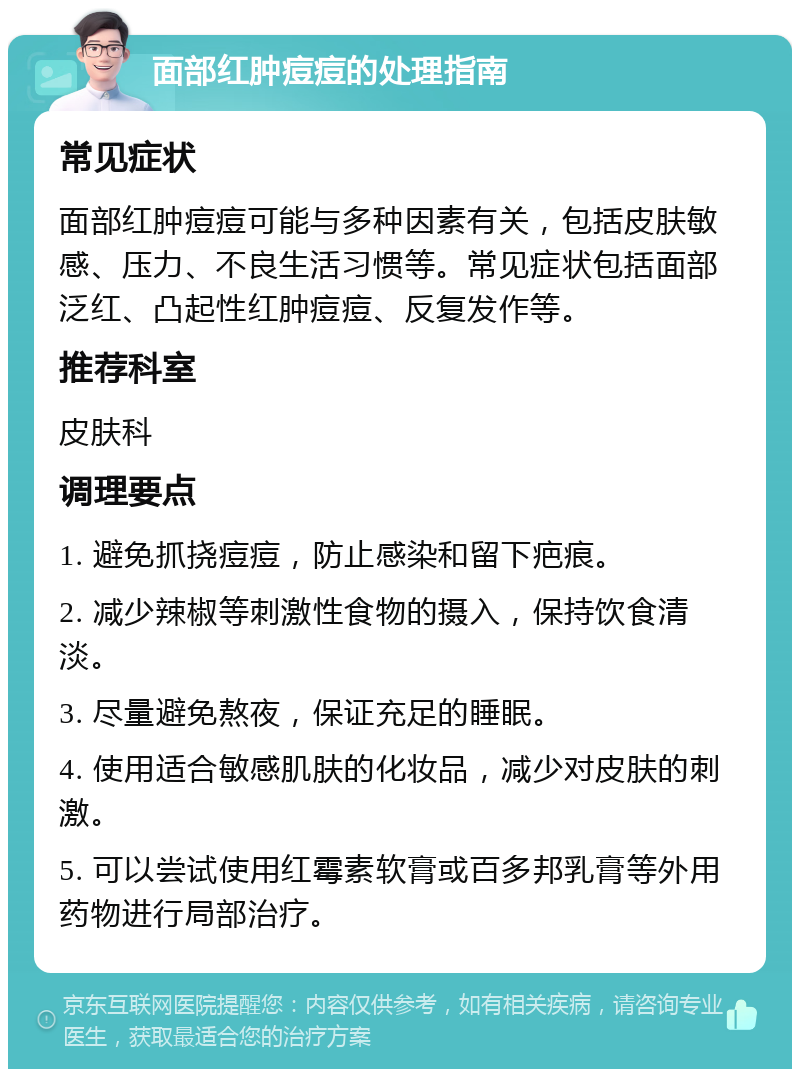 面部红肿痘痘的处理指南 常见症状 面部红肿痘痘可能与多种因素有关，包括皮肤敏感、压力、不良生活习惯等。常见症状包括面部泛红、凸起性红肿痘痘、反复发作等。 推荐科室 皮肤科 调理要点 1. 避免抓挠痘痘，防止感染和留下疤痕。 2. 减少辣椒等刺激性食物的摄入，保持饮食清淡。 3. 尽量避免熬夜，保证充足的睡眠。 4. 使用适合敏感肌肤的化妆品，减少对皮肤的刺激。 5. 可以尝试使用红霉素软膏或百多邦乳膏等外用药物进行局部治疗。