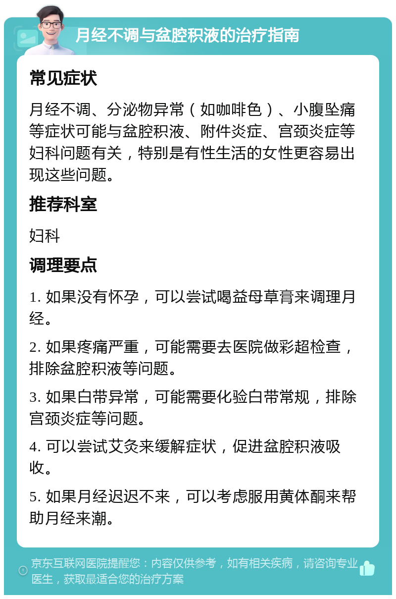 月经不调与盆腔积液的治疗指南 常见症状 月经不调、分泌物异常（如咖啡色）、小腹坠痛等症状可能与盆腔积液、附件炎症、宫颈炎症等妇科问题有关，特别是有性生活的女性更容易出现这些问题。 推荐科室 妇科 调理要点 1. 如果没有怀孕，可以尝试喝益母草膏来调理月经。 2. 如果疼痛严重，可能需要去医院做彩超检查，排除盆腔积液等问题。 3. 如果白带异常，可能需要化验白带常规，排除宫颈炎症等问题。 4. 可以尝试艾灸来缓解症状，促进盆腔积液吸收。 5. 如果月经迟迟不来，可以考虑服用黄体酮来帮助月经来潮。