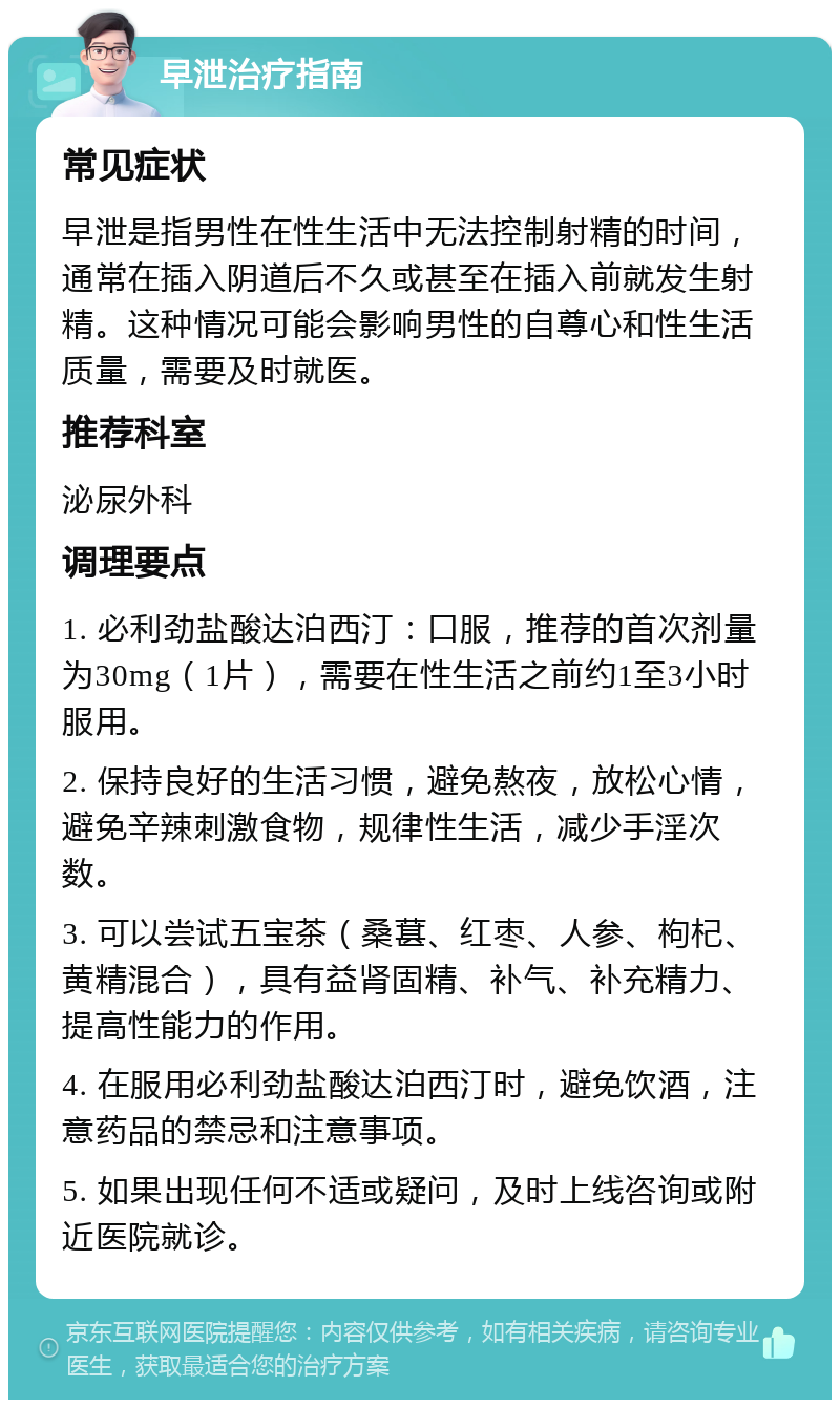 早泄治疗指南 常见症状 早泄是指男性在性生活中无法控制射精的时间，通常在插入阴道后不久或甚至在插入前就发生射精。这种情况可能会影响男性的自尊心和性生活质量，需要及时就医。 推荐科室 泌尿外科 调理要点 1. 必利劲盐酸达泊西汀：口服，推荐的首次剂量为30mg（1片），需要在性生活之前约1至3小时服用。 2. 保持良好的生活习惯，避免熬夜，放松心情，避免辛辣刺激食物，规律性生活，减少手淫次数。 3. 可以尝试五宝茶（桑葚、红枣、人参、枸杞、黄精混合），具有益肾固精、补气、补充精力、提高性能力的作用。 4. 在服用必利劲盐酸达泊西汀时，避免饮酒，注意药品的禁忌和注意事项。 5. 如果出现任何不适或疑问，及时上线咨询或附近医院就诊。