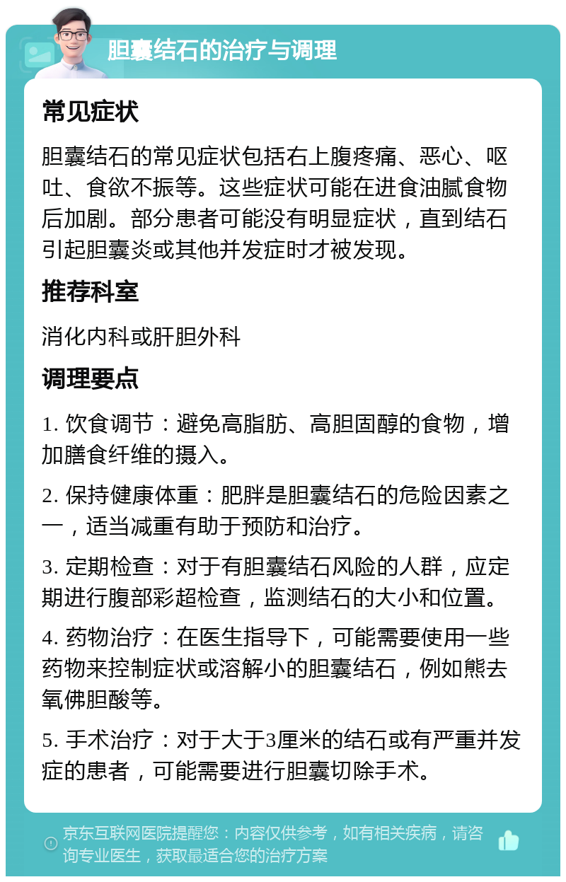 胆囊结石的治疗与调理 常见症状 胆囊结石的常见症状包括右上腹疼痛、恶心、呕吐、食欲不振等。这些症状可能在进食油腻食物后加剧。部分患者可能没有明显症状，直到结石引起胆囊炎或其他并发症时才被发现。 推荐科室 消化内科或肝胆外科 调理要点 1. 饮食调节：避免高脂肪、高胆固醇的食物，增加膳食纤维的摄入。 2. 保持健康体重：肥胖是胆囊结石的危险因素之一，适当减重有助于预防和治疗。 3. 定期检查：对于有胆囊结石风险的人群，应定期进行腹部彩超检查，监测结石的大小和位置。 4. 药物治疗：在医生指导下，可能需要使用一些药物来控制症状或溶解小的胆囊结石，例如熊去氧佛胆酸等。 5. 手术治疗：对于大于3厘米的结石或有严重并发症的患者，可能需要进行胆囊切除手术。