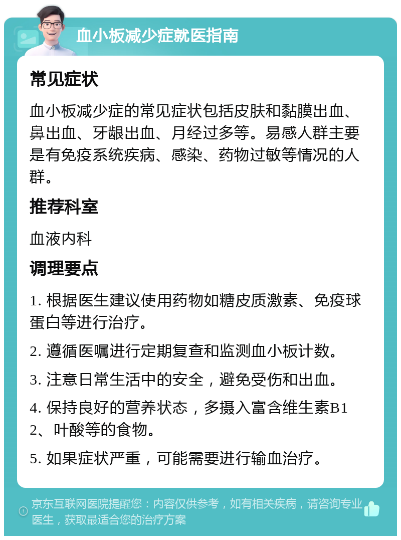 血小板减少症就医指南 常见症状 血小板减少症的常见症状包括皮肤和黏膜出血、鼻出血、牙龈出血、月经过多等。易感人群主要是有免疫系统疾病、感染、药物过敏等情况的人群。 推荐科室 血液内科 调理要点 1. 根据医生建议使用药物如糖皮质激素、免疫球蛋白等进行治疗。 2. 遵循医嘱进行定期复查和监测血小板计数。 3. 注意日常生活中的安全，避免受伤和出血。 4. 保持良好的营养状态，多摄入富含维生素B12、叶酸等的食物。 5. 如果症状严重，可能需要进行输血治疗。