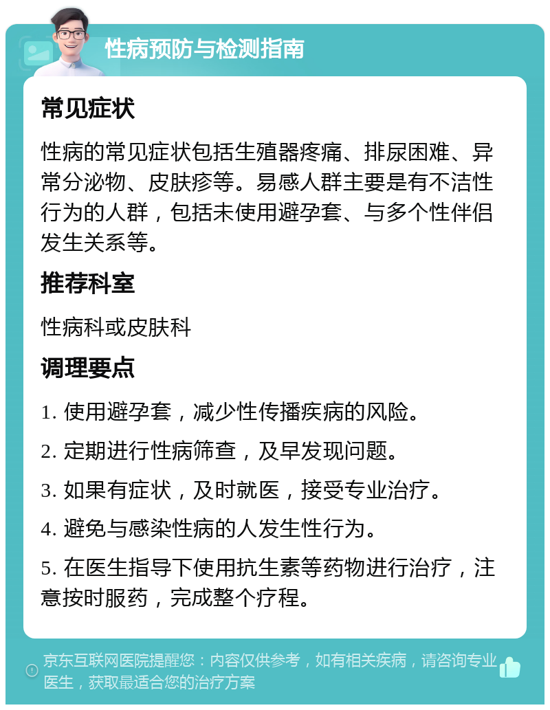 性病预防与检测指南 常见症状 性病的常见症状包括生殖器疼痛、排尿困难、异常分泌物、皮肤疹等。易感人群主要是有不洁性行为的人群，包括未使用避孕套、与多个性伴侣发生关系等。 推荐科室 性病科或皮肤科 调理要点 1. 使用避孕套，减少性传播疾病的风险。 2. 定期进行性病筛查，及早发现问题。 3. 如果有症状，及时就医，接受专业治疗。 4. 避免与感染性病的人发生性行为。 5. 在医生指导下使用抗生素等药物进行治疗，注意按时服药，完成整个疗程。