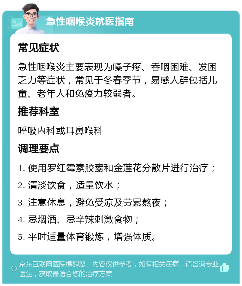 急性咽喉炎就医指南 常见症状 急性咽喉炎主要表现为嗓子疼、吞咽困难、发困乏力等症状，常见于冬春季节，易感人群包括儿童、老年人和免疫力较弱者。 推荐科室 呼吸内科或耳鼻喉科 调理要点 1. 使用罗红霉素胶囊和金莲花分散片进行治疗； 2. 清淡饮食，适量饮水； 3. 注意休息，避免受凉及劳累熬夜； 4. 忌烟酒、忌辛辣刺激食物； 5. 平时适量体育锻炼，增强体质。