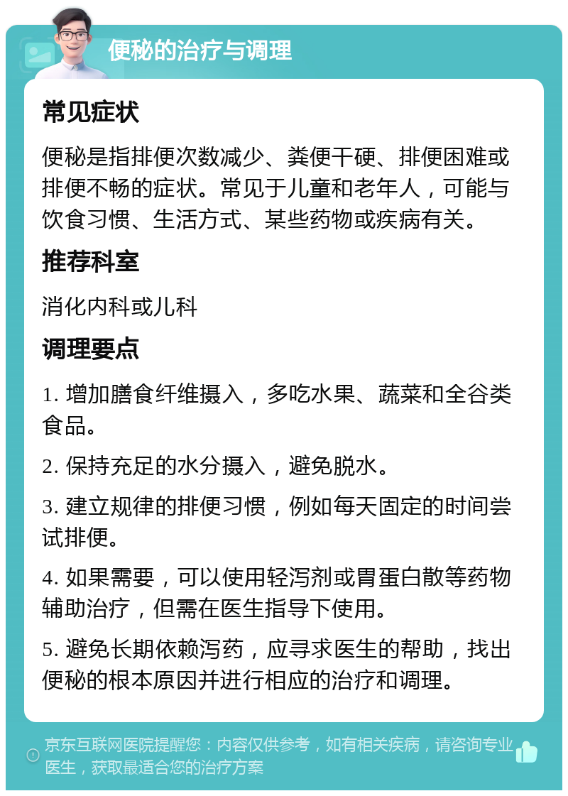 便秘的治疗与调理 常见症状 便秘是指排便次数减少、粪便干硬、排便困难或排便不畅的症状。常见于儿童和老年人，可能与饮食习惯、生活方式、某些药物或疾病有关。 推荐科室 消化内科或儿科 调理要点 1. 增加膳食纤维摄入，多吃水果、蔬菜和全谷类食品。 2. 保持充足的水分摄入，避免脱水。 3. 建立规律的排便习惯，例如每天固定的时间尝试排便。 4. 如果需要，可以使用轻泻剂或胃蛋白散等药物辅助治疗，但需在医生指导下使用。 5. 避免长期依赖泻药，应寻求医生的帮助，找出便秘的根本原因并进行相应的治疗和调理。