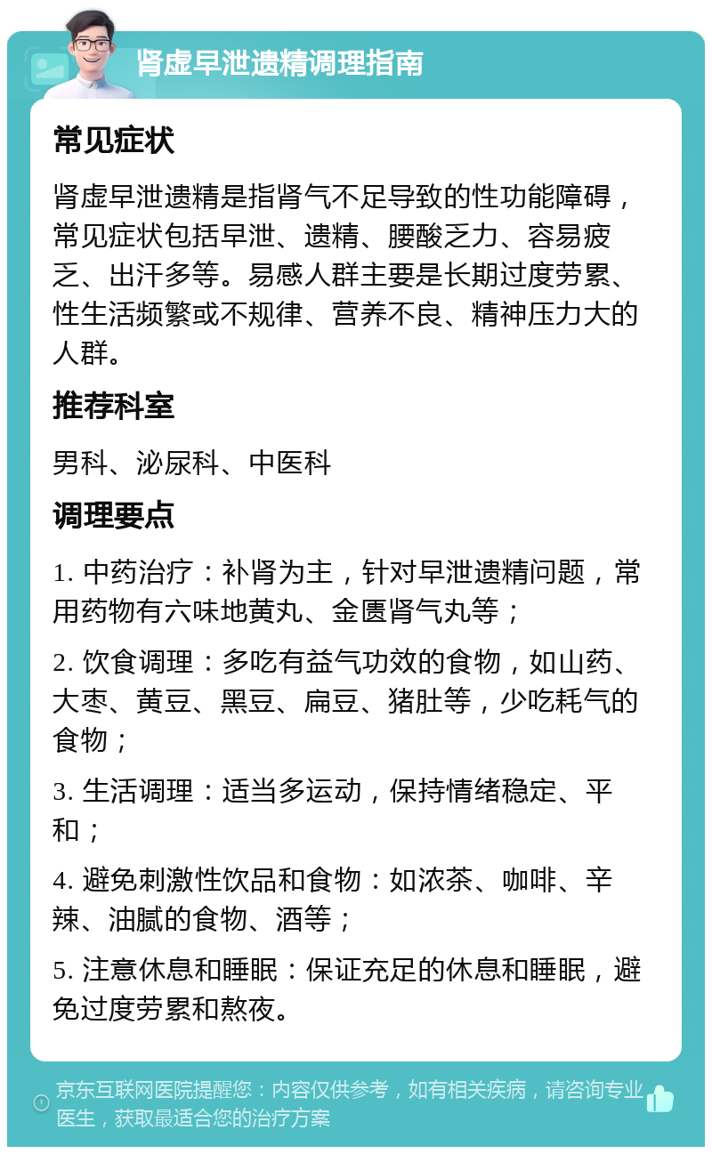 肾虚早泄遗精调理指南 常见症状 肾虚早泄遗精是指肾气不足导致的性功能障碍，常见症状包括早泄、遗精、腰酸乏力、容易疲乏、出汗多等。易感人群主要是长期过度劳累、性生活频繁或不规律、营养不良、精神压力大的人群。 推荐科室 男科、泌尿科、中医科 调理要点 1. 中药治疗：补肾为主，针对早泄遗精问题，常用药物有六味地黄丸、金匮肾气丸等； 2. 饮食调理：多吃有益气功效的食物，如山药、大枣、黄豆、黑豆、扁豆、猪肚等，少吃耗气的食物； 3. 生活调理：适当多运动，保持情绪稳定、平和； 4. 避免刺激性饮品和食物：如浓茶、咖啡、辛辣、油腻的食物、酒等； 5. 注意休息和睡眠：保证充足的休息和睡眠，避免过度劳累和熬夜。