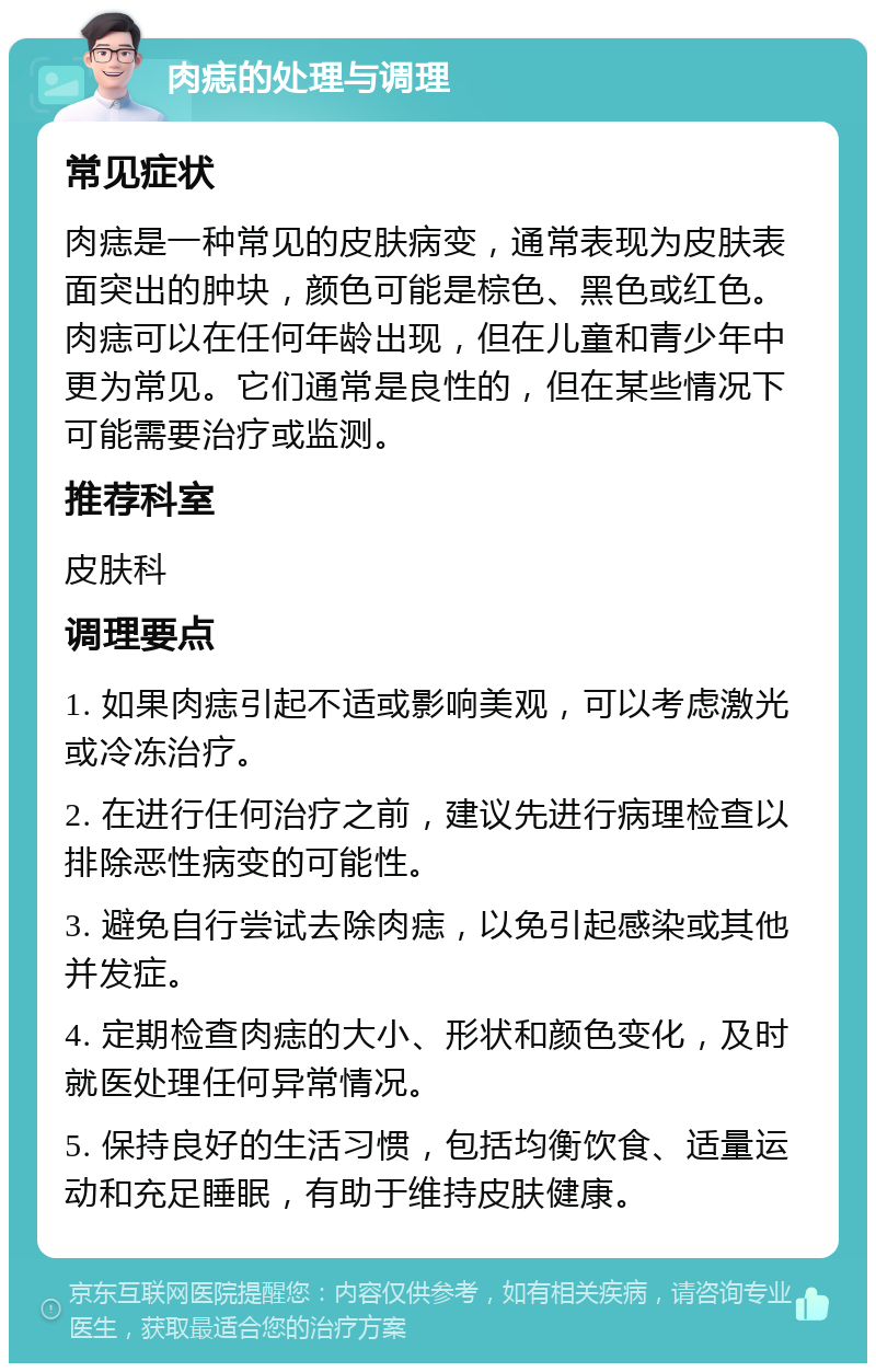 肉痣的处理与调理 常见症状 肉痣是一种常见的皮肤病变，通常表现为皮肤表面突出的肿块，颜色可能是棕色、黑色或红色。肉痣可以在任何年龄出现，但在儿童和青少年中更为常见。它们通常是良性的，但在某些情况下可能需要治疗或监测。 推荐科室 皮肤科 调理要点 1. 如果肉痣引起不适或影响美观，可以考虑激光或冷冻治疗。 2. 在进行任何治疗之前，建议先进行病理检查以排除恶性病变的可能性。 3. 避免自行尝试去除肉痣，以免引起感染或其他并发症。 4. 定期检查肉痣的大小、形状和颜色变化，及时就医处理任何异常情况。 5. 保持良好的生活习惯，包括均衡饮食、适量运动和充足睡眠，有助于维持皮肤健康。