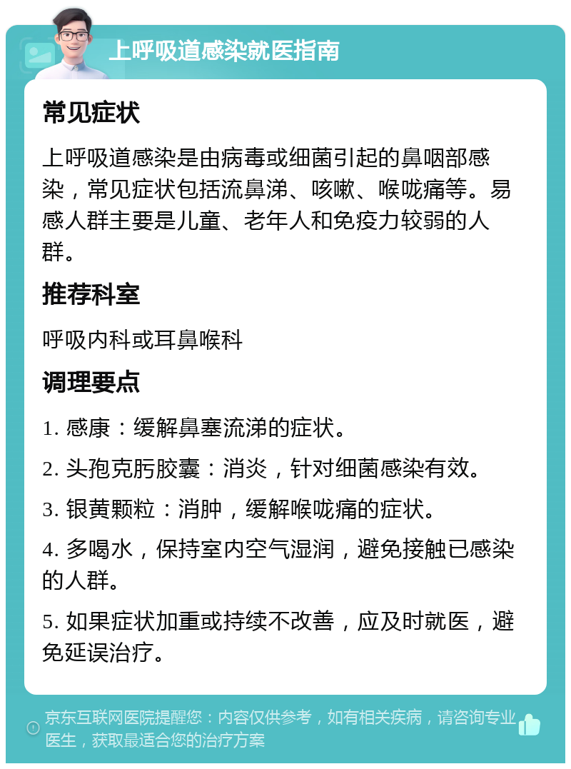 上呼吸道感染就医指南 常见症状 上呼吸道感染是由病毒或细菌引起的鼻咽部感染，常见症状包括流鼻涕、咳嗽、喉咙痛等。易感人群主要是儿童、老年人和免疫力较弱的人群。 推荐科室 呼吸内科或耳鼻喉科 调理要点 1. 感康：缓解鼻塞流涕的症状。 2. 头孢克肟胶囊：消炎，针对细菌感染有效。 3. 银黄颗粒：消肿，缓解喉咙痛的症状。 4. 多喝水，保持室内空气湿润，避免接触已感染的人群。 5. 如果症状加重或持续不改善，应及时就医，避免延误治疗。