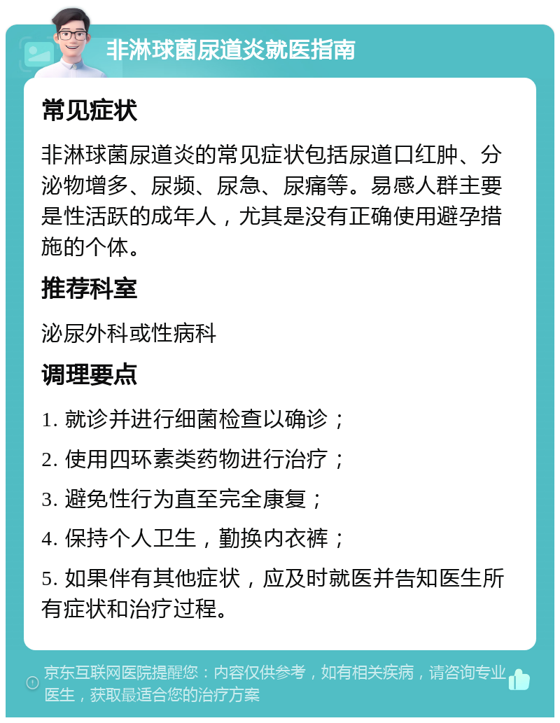 非淋球菌尿道炎就医指南 常见症状 非淋球菌尿道炎的常见症状包括尿道口红肿、分泌物增多、尿频、尿急、尿痛等。易感人群主要是性活跃的成年人，尤其是没有正确使用避孕措施的个体。 推荐科室 泌尿外科或性病科 调理要点 1. 就诊并进行细菌检查以确诊； 2. 使用四环素类药物进行治疗； 3. 避免性行为直至完全康复； 4. 保持个人卫生，勤换内衣裤； 5. 如果伴有其他症状，应及时就医并告知医生所有症状和治疗过程。