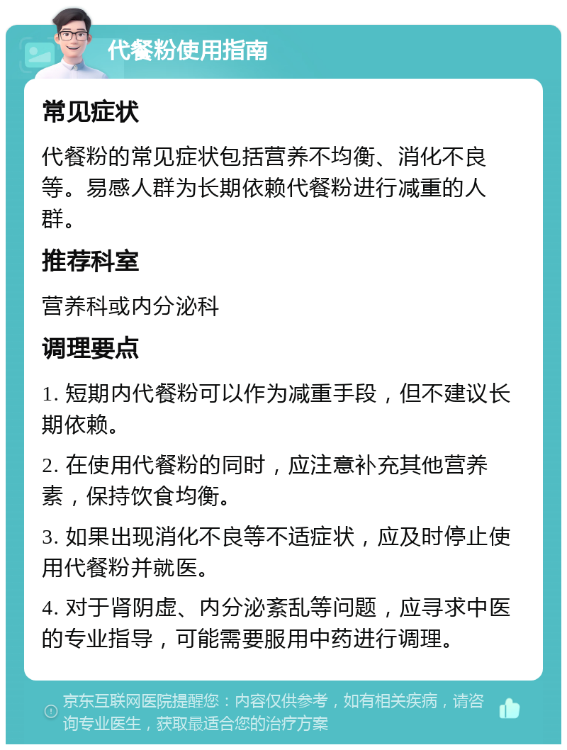 代餐粉使用指南 常见症状 代餐粉的常见症状包括营养不均衡、消化不良等。易感人群为长期依赖代餐粉进行减重的人群。 推荐科室 营养科或内分泌科 调理要点 1. 短期内代餐粉可以作为减重手段，但不建议长期依赖。 2. 在使用代餐粉的同时，应注意补充其他营养素，保持饮食均衡。 3. 如果出现消化不良等不适症状，应及时停止使用代餐粉并就医。 4. 对于肾阴虚、内分泌紊乱等问题，应寻求中医的专业指导，可能需要服用中药进行调理。