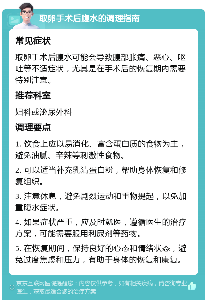 取卵手术后腹水的调理指南 常见症状 取卵手术后腹水可能会导致腹部胀痛、恶心、呕吐等不适症状，尤其是在手术后的恢复期内需要特别注意。 推荐科室 妇科或泌尿外科 调理要点 1. 饮食上应以易消化、富含蛋白质的食物为主，避免油腻、辛辣等刺激性食物。 2. 可以适当补充乳清蛋白粉，帮助身体恢复和修复组织。 3. 注意休息，避免剧烈运动和重物提起，以免加重腹水症状。 4. 如果症状严重，应及时就医，遵循医生的治疗方案，可能需要服用利尿剂等药物。 5. 在恢复期间，保持良好的心态和情绪状态，避免过度焦虑和压力，有助于身体的恢复和康复。