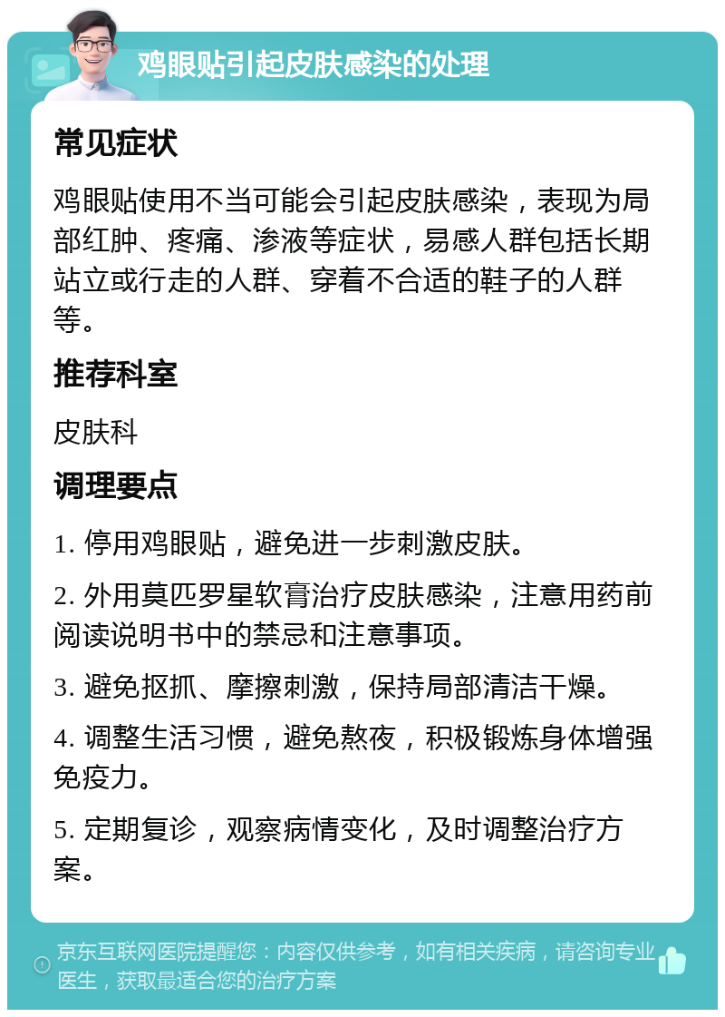 鸡眼贴引起皮肤感染的处理 常见症状 鸡眼贴使用不当可能会引起皮肤感染，表现为局部红肿、疼痛、渗液等症状，易感人群包括长期站立或行走的人群、穿着不合适的鞋子的人群等。 推荐科室 皮肤科 调理要点 1. 停用鸡眼贴，避免进一步刺激皮肤。 2. 外用莫匹罗星软膏治疗皮肤感染，注意用药前阅读说明书中的禁忌和注意事项。 3. 避免抠抓、摩擦刺激，保持局部清洁干燥。 4. 调整生活习惯，避免熬夜，积极锻炼身体增强免疫力。 5. 定期复诊，观察病情变化，及时调整治疗方案。