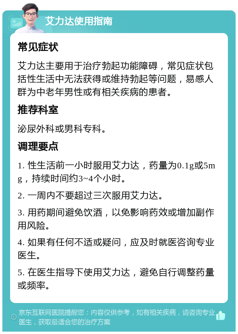 艾力达使用指南 常见症状 艾力达主要用于治疗勃起功能障碍，常见症状包括性生活中无法获得或维持勃起等问题，易感人群为中老年男性或有相关疾病的患者。 推荐科室 泌尿外科或男科专科。 调理要点 1. 性生活前一小时服用艾力达，药量为0.1g或5mg，持续时间约3~4个小时。 2. 一周内不要超过三次服用艾力达。 3. 用药期间避免饮酒，以免影响药效或增加副作用风险。 4. 如果有任何不适或疑问，应及时就医咨询专业医生。 5. 在医生指导下使用艾力达，避免自行调整药量或频率。