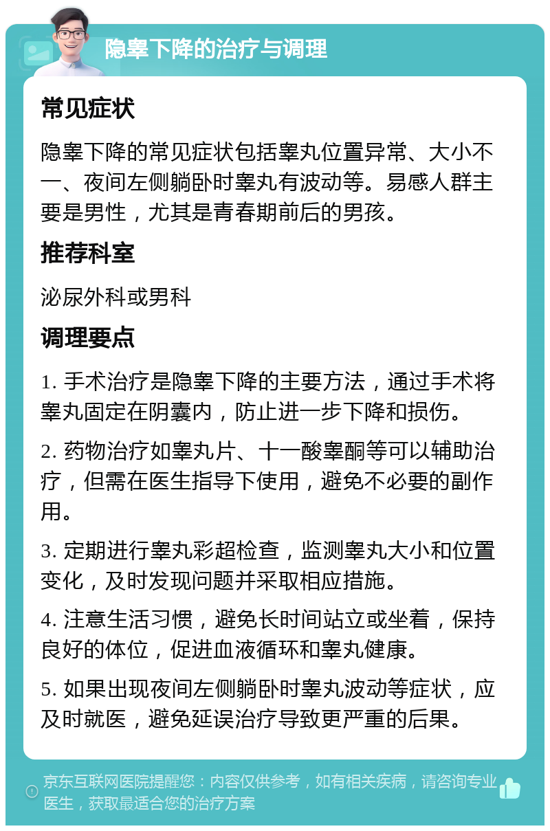 隐睾下降的治疗与调理 常见症状 隐睾下降的常见症状包括睾丸位置异常、大小不一、夜间左侧躺卧时睾丸有波动等。易感人群主要是男性，尤其是青春期前后的男孩。 推荐科室 泌尿外科或男科 调理要点 1. 手术治疗是隐睾下降的主要方法，通过手术将睾丸固定在阴囊内，防止进一步下降和损伤。 2. 药物治疗如睾丸片、十一酸睾酮等可以辅助治疗，但需在医生指导下使用，避免不必要的副作用。 3. 定期进行睾丸彩超检查，监测睾丸大小和位置变化，及时发现问题并采取相应措施。 4. 注意生活习惯，避免长时间站立或坐着，保持良好的体位，促进血液循环和睾丸健康。 5. 如果出现夜间左侧躺卧时睾丸波动等症状，应及时就医，避免延误治疗导致更严重的后果。