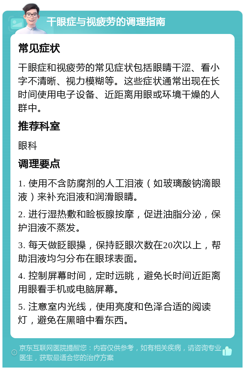 干眼症与视疲劳的调理指南 常见症状 干眼症和视疲劳的常见症状包括眼睛干涩、看小字不清晰、视力模糊等。这些症状通常出现在长时间使用电子设备、近距离用眼或环境干燥的人群中。 推荐科室 眼科 调理要点 1. 使用不含防腐剂的人工泪液（如玻璃酸钠滴眼液）来补充泪液和润滑眼睛。 2. 进行湿热敷和睑板腺按摩，促进油脂分泌，保护泪液不蒸发。 3. 每天做眨眼操，保持眨眼次数在20次以上，帮助泪液均匀分布在眼球表面。 4. 控制屏幕时间，定时远眺，避免长时间近距离用眼看手机或电脑屏幕。 5. 注意室内光线，使用亮度和色泽合适的阅读灯，避免在黑暗中看东西。