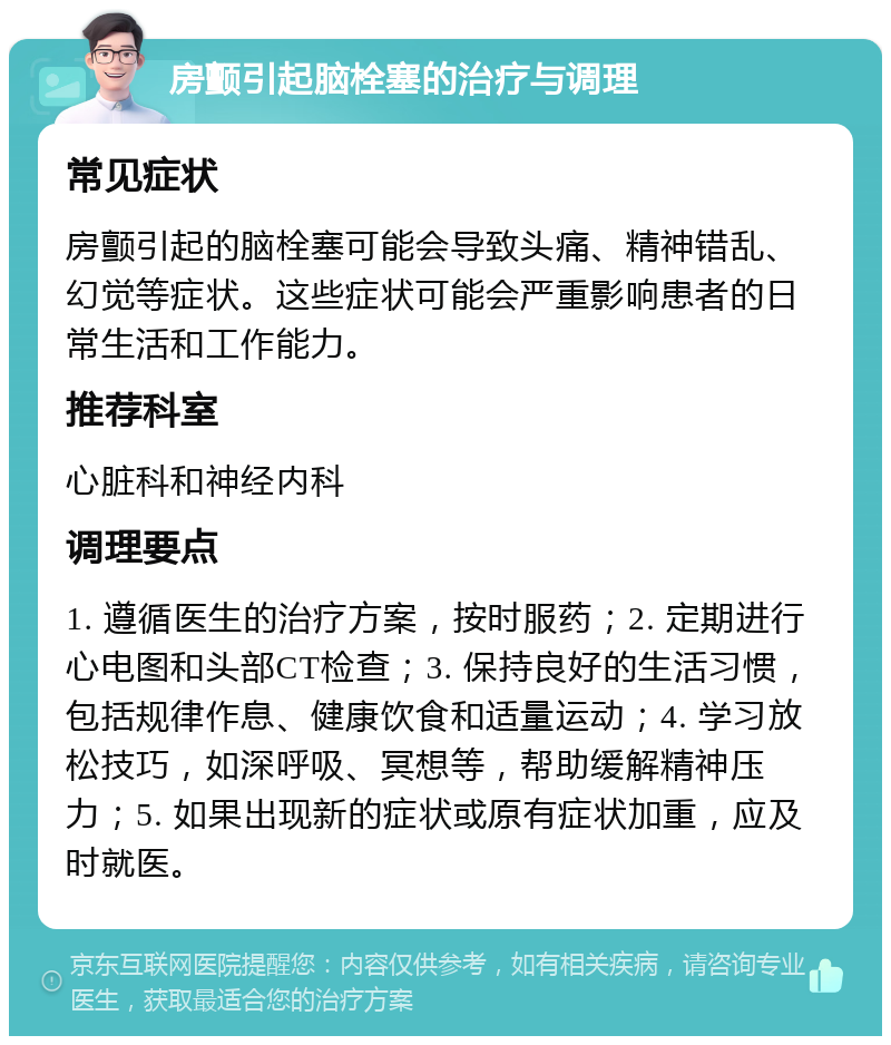 房颤引起脑栓塞的治疗与调理 常见症状 房颤引起的脑栓塞可能会导致头痛、精神错乱、幻觉等症状。这些症状可能会严重影响患者的日常生活和工作能力。 推荐科室 心脏科和神经内科 调理要点 1. 遵循医生的治疗方案，按时服药；2. 定期进行心电图和头部CT检查；3. 保持良好的生活习惯，包括规律作息、健康饮食和适量运动；4. 学习放松技巧，如深呼吸、冥想等，帮助缓解精神压力；5. 如果出现新的症状或原有症状加重，应及时就医。