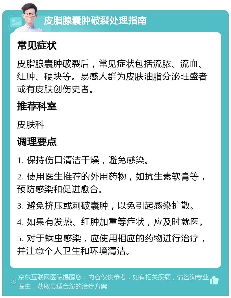 皮脂腺囊肿破裂处理指南 常见症状 皮脂腺囊肿破裂后，常见症状包括流脓、流血、红肿、硬块等。易感人群为皮肤油脂分泌旺盛者或有皮肤创伤史者。 推荐科室 皮肤科 调理要点 1. 保持伤口清洁干燥，避免感染。 2. 使用医生推荐的外用药物，如抗生素软膏等，预防感染和促进愈合。 3. 避免挤压或刺破囊肿，以免引起感染扩散。 4. 如果有发热、红肿加重等症状，应及时就医。 5. 对于螨虫感染，应使用相应的药物进行治疗，并注意个人卫生和环境清洁。