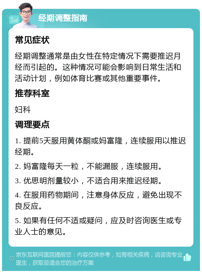 经期调整指南 常见症状 经期调整通常是由女性在特定情况下需要推迟月经而引起的。这种情况可能会影响到日常生活和活动计划，例如体育比赛或其他重要事件。 推荐科室 妇科 调理要点 1. 提前5天服用黄体酮或妈富隆，连续服用以推迟经期。 2. 妈富隆每天一粒，不能漏服，连续服用。 3. 优思明剂量较小，不适合用来推迟经期。 4. 在服用药物期间，注意身体反应，避免出现不良反应。 5. 如果有任何不适或疑问，应及时咨询医生或专业人士的意见。