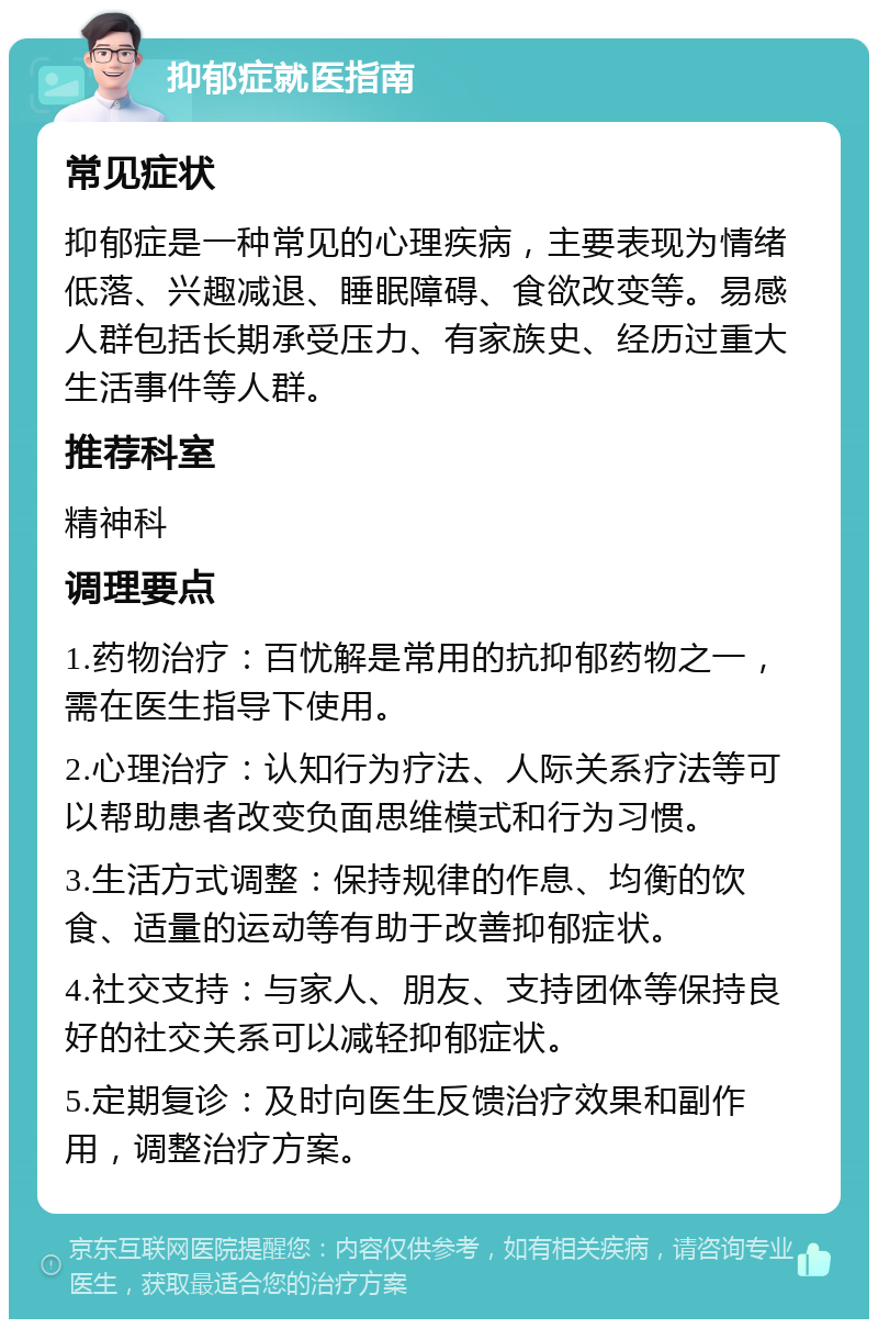 抑郁症就医指南 常见症状 抑郁症是一种常见的心理疾病，主要表现为情绪低落、兴趣减退、睡眠障碍、食欲改变等。易感人群包括长期承受压力、有家族史、经历过重大生活事件等人群。 推荐科室 精神科 调理要点 1.药物治疗：百忧解是常用的抗抑郁药物之一，需在医生指导下使用。 2.心理治疗：认知行为疗法、人际关系疗法等可以帮助患者改变负面思维模式和行为习惯。 3.生活方式调整：保持规律的作息、均衡的饮食、适量的运动等有助于改善抑郁症状。 4.社交支持：与家人、朋友、支持团体等保持良好的社交关系可以减轻抑郁症状。 5.定期复诊：及时向医生反馈治疗效果和副作用，调整治疗方案。