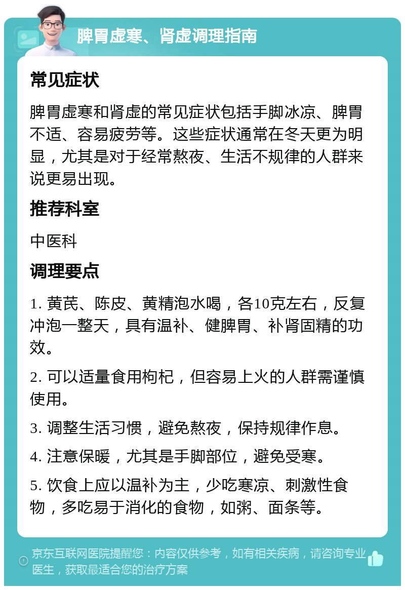 脾胃虚寒、肾虚调理指南 常见症状 脾胃虚寒和肾虚的常见症状包括手脚冰凉、脾胃不适、容易疲劳等。这些症状通常在冬天更为明显，尤其是对于经常熬夜、生活不规律的人群来说更易出现。 推荐科室 中医科 调理要点 1. 黄芪、陈皮、黄精泡水喝，各10克左右，反复冲泡一整天，具有温补、健脾胃、补肾固精的功效。 2. 可以适量食用枸杞，但容易上火的人群需谨慎使用。 3. 调整生活习惯，避免熬夜，保持规律作息。 4. 注意保暖，尤其是手脚部位，避免受寒。 5. 饮食上应以温补为主，少吃寒凉、刺激性食物，多吃易于消化的食物，如粥、面条等。