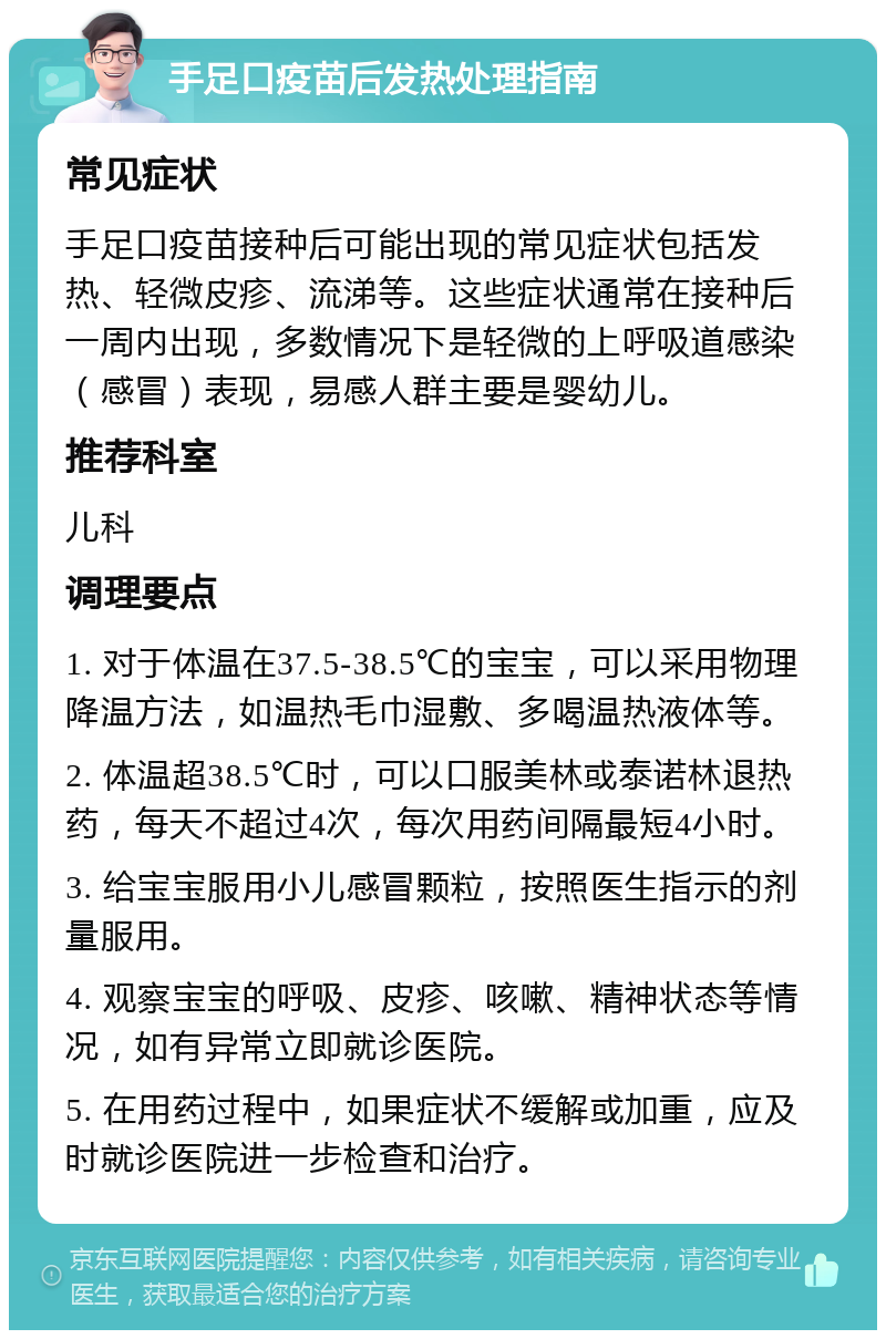 手足口疫苗后发热处理指南 常见症状 手足口疫苗接种后可能出现的常见症状包括发热、轻微皮疹、流涕等。这些症状通常在接种后一周内出现，多数情况下是轻微的上呼吸道感染（感冒）表现，易感人群主要是婴幼儿。 推荐科室 儿科 调理要点 1. 对于体温在37.5-38.5℃的宝宝，可以采用物理降温方法，如温热毛巾湿敷、多喝温热液体等。 2. 体温超38.5℃时，可以口服美林或泰诺林退热药，每天不超过4次，每次用药间隔最短4小时。 3. 给宝宝服用小儿感冒颗粒，按照医生指示的剂量服用。 4. 观察宝宝的呼吸、皮疹、咳嗽、精神状态等情况，如有异常立即就诊医院。 5. 在用药过程中，如果症状不缓解或加重，应及时就诊医院进一步检查和治疗。