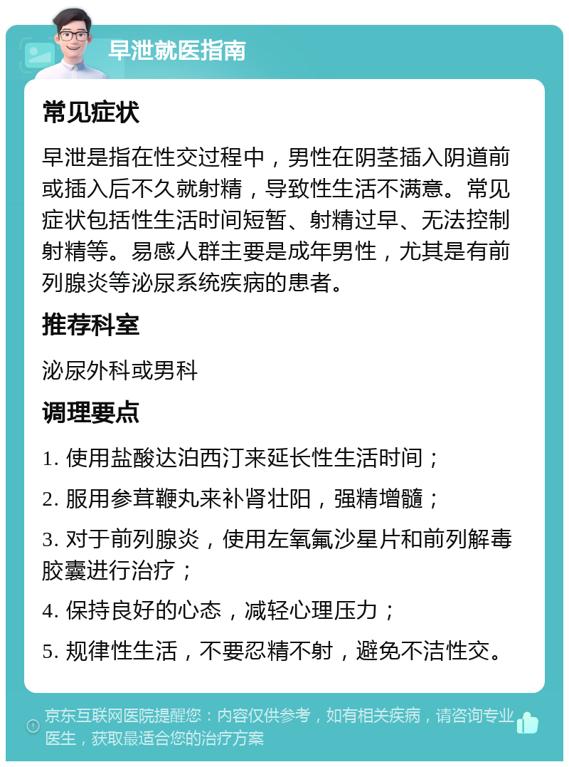 早泄就医指南 常见症状 早泄是指在性交过程中，男性在阴茎插入阴道前或插入后不久就射精，导致性生活不满意。常见症状包括性生活时间短暂、射精过早、无法控制射精等。易感人群主要是成年男性，尤其是有前列腺炎等泌尿系统疾病的患者。 推荐科室 泌尿外科或男科 调理要点 1. 使用盐酸达泊西汀来延长性生活时间； 2. 服用参茸鞭丸来补肾壮阳，强精增髓； 3. 对于前列腺炎，使用左氧氟沙星片和前列解毒胶囊进行治疗； 4. 保持良好的心态，减轻心理压力； 5. 规律性生活，不要忍精不射，避免不洁性交。