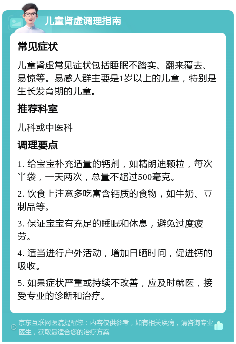 儿童肾虚调理指南 常见症状 儿童肾虚常见症状包括睡眠不踏实、翻来覆去、易惊等。易感人群主要是1岁以上的儿童，特别是生长发育期的儿童。 推荐科室 儿科或中医科 调理要点 1. 给宝宝补充适量的钙剂，如精朗迪颗粒，每次半袋，一天两次，总量不超过500毫克。 2. 饮食上注意多吃富含钙质的食物，如牛奶、豆制品等。 3. 保证宝宝有充足的睡眠和休息，避免过度疲劳。 4. 适当进行户外活动，增加日晒时间，促进钙的吸收。 5. 如果症状严重或持续不改善，应及时就医，接受专业的诊断和治疗。