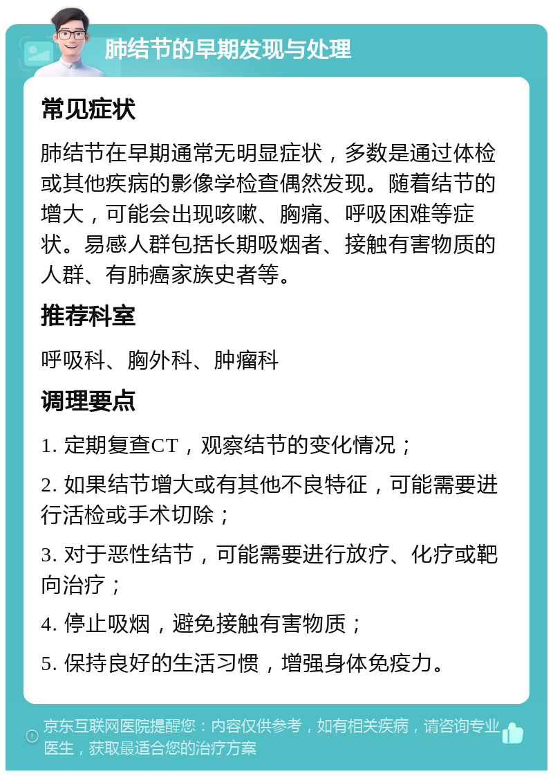 肺结节的早期发现与处理 常见症状 肺结节在早期通常无明显症状，多数是通过体检或其他疾病的影像学检查偶然发现。随着结节的增大，可能会出现咳嗽、胸痛、呼吸困难等症状。易感人群包括长期吸烟者、接触有害物质的人群、有肺癌家族史者等。 推荐科室 呼吸科、胸外科、肿瘤科 调理要点 1. 定期复查CT，观察结节的变化情况； 2. 如果结节增大或有其他不良特征，可能需要进行活检或手术切除； 3. 对于恶性结节，可能需要进行放疗、化疗或靶向治疗； 4. 停止吸烟，避免接触有害物质； 5. 保持良好的生活习惯，增强身体免疫力。