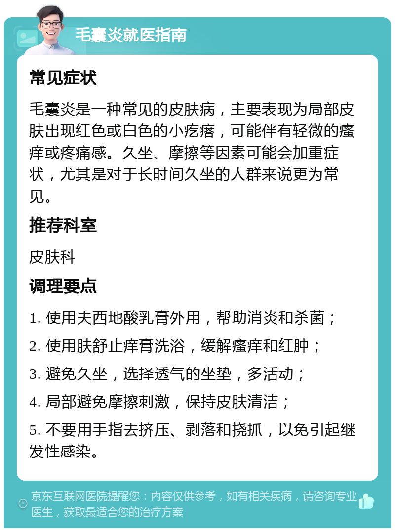 毛囊炎就医指南 常见症状 毛囊炎是一种常见的皮肤病，主要表现为局部皮肤出现红色或白色的小疙瘩，可能伴有轻微的瘙痒或疼痛感。久坐、摩擦等因素可能会加重症状，尤其是对于长时间久坐的人群来说更为常见。 推荐科室 皮肤科 调理要点 1. 使用夫西地酸乳膏外用，帮助消炎和杀菌； 2. 使用肤舒止痒膏洗浴，缓解瘙痒和红肿； 3. 避免久坐，选择透气的坐垫，多活动； 4. 局部避免摩擦刺激，保持皮肤清洁； 5. 不要用手指去挤压、剥落和挠抓，以免引起继发性感染。