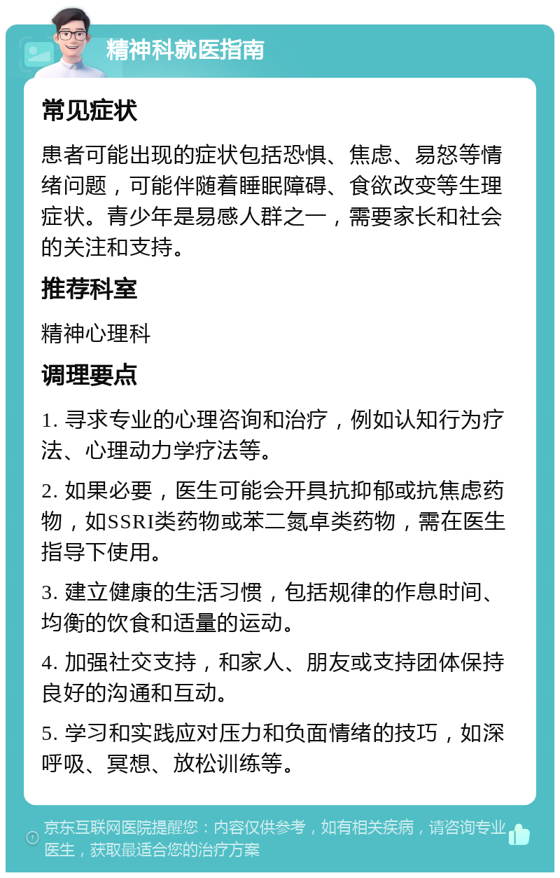 精神科就医指南 常见症状 患者可能出现的症状包括恐惧、焦虑、易怒等情绪问题，可能伴随着睡眠障碍、食欲改变等生理症状。青少年是易感人群之一，需要家长和社会的关注和支持。 推荐科室 精神心理科 调理要点 1. 寻求专业的心理咨询和治疗，例如认知行为疗法、心理动力学疗法等。 2. 如果必要，医生可能会开具抗抑郁或抗焦虑药物，如SSRI类药物或苯二氮卓类药物，需在医生指导下使用。 3. 建立健康的生活习惯，包括规律的作息时间、均衡的饮食和适量的运动。 4. 加强社交支持，和家人、朋友或支持团体保持良好的沟通和互动。 5. 学习和实践应对压力和负面情绪的技巧，如深呼吸、冥想、放松训练等。