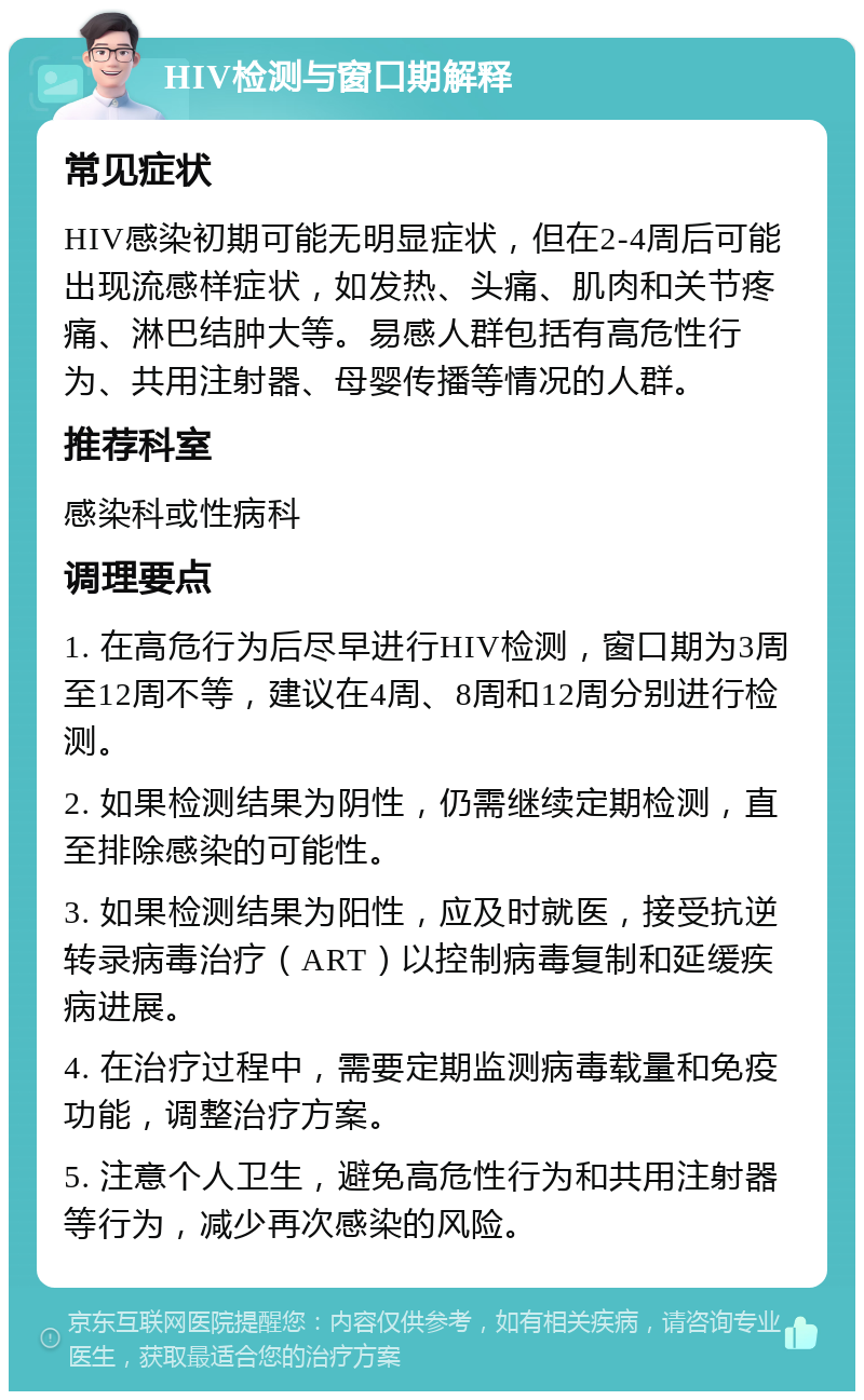 HIV检测与窗口期解释 常见症状 HIV感染初期可能无明显症状，但在2-4周后可能出现流感样症状，如发热、头痛、肌肉和关节疼痛、淋巴结肿大等。易感人群包括有高危性行为、共用注射器、母婴传播等情况的人群。 推荐科室 感染科或性病科 调理要点 1. 在高危行为后尽早进行HIV检测，窗口期为3周至12周不等，建议在4周、8周和12周分别进行检测。 2. 如果检测结果为阴性，仍需继续定期检测，直至排除感染的可能性。 3. 如果检测结果为阳性，应及时就医，接受抗逆转录病毒治疗（ART）以控制病毒复制和延缓疾病进展。 4. 在治疗过程中，需要定期监测病毒载量和免疫功能，调整治疗方案。 5. 注意个人卫生，避免高危性行为和共用注射器等行为，减少再次感染的风险。