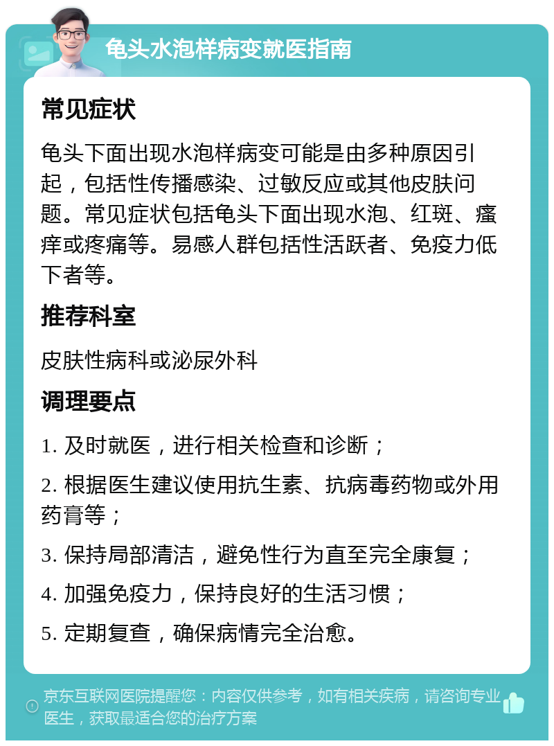 龟头水泡样病变就医指南 常见症状 龟头下面出现水泡样病变可能是由多种原因引起，包括性传播感染、过敏反应或其他皮肤问题。常见症状包括龟头下面出现水泡、红斑、瘙痒或疼痛等。易感人群包括性活跃者、免疫力低下者等。 推荐科室 皮肤性病科或泌尿外科 调理要点 1. 及时就医，进行相关检查和诊断； 2. 根据医生建议使用抗生素、抗病毒药物或外用药膏等； 3. 保持局部清洁，避免性行为直至完全康复； 4. 加强免疫力，保持良好的生活习惯； 5. 定期复查，确保病情完全治愈。