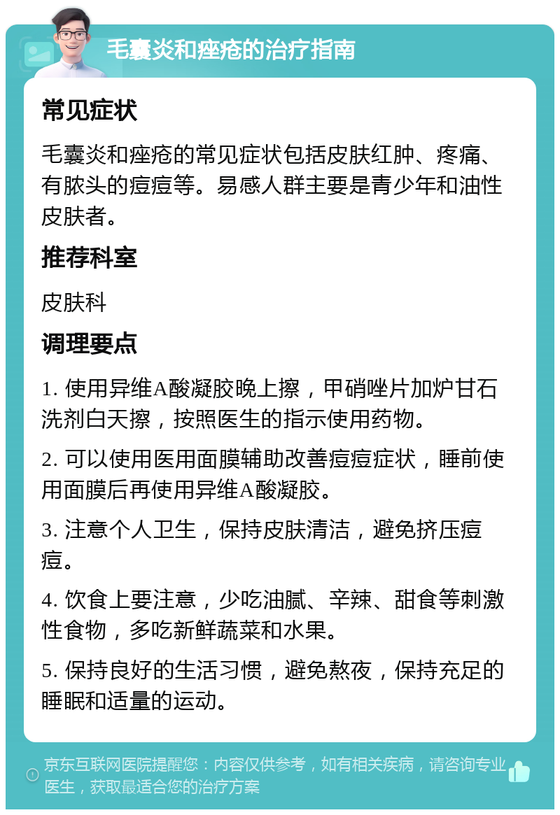 毛囊炎和痤疮的治疗指南 常见症状 毛囊炎和痤疮的常见症状包括皮肤红肿、疼痛、有脓头的痘痘等。易感人群主要是青少年和油性皮肤者。 推荐科室 皮肤科 调理要点 1. 使用异维A酸凝胶晚上擦，甲硝唑片加炉甘石洗剂白天擦，按照医生的指示使用药物。 2. 可以使用医用面膜辅助改善痘痘症状，睡前使用面膜后再使用异维A酸凝胶。 3. 注意个人卫生，保持皮肤清洁，避免挤压痘痘。 4. 饮食上要注意，少吃油腻、辛辣、甜食等刺激性食物，多吃新鲜蔬菜和水果。 5. 保持良好的生活习惯，避免熬夜，保持充足的睡眠和适量的运动。