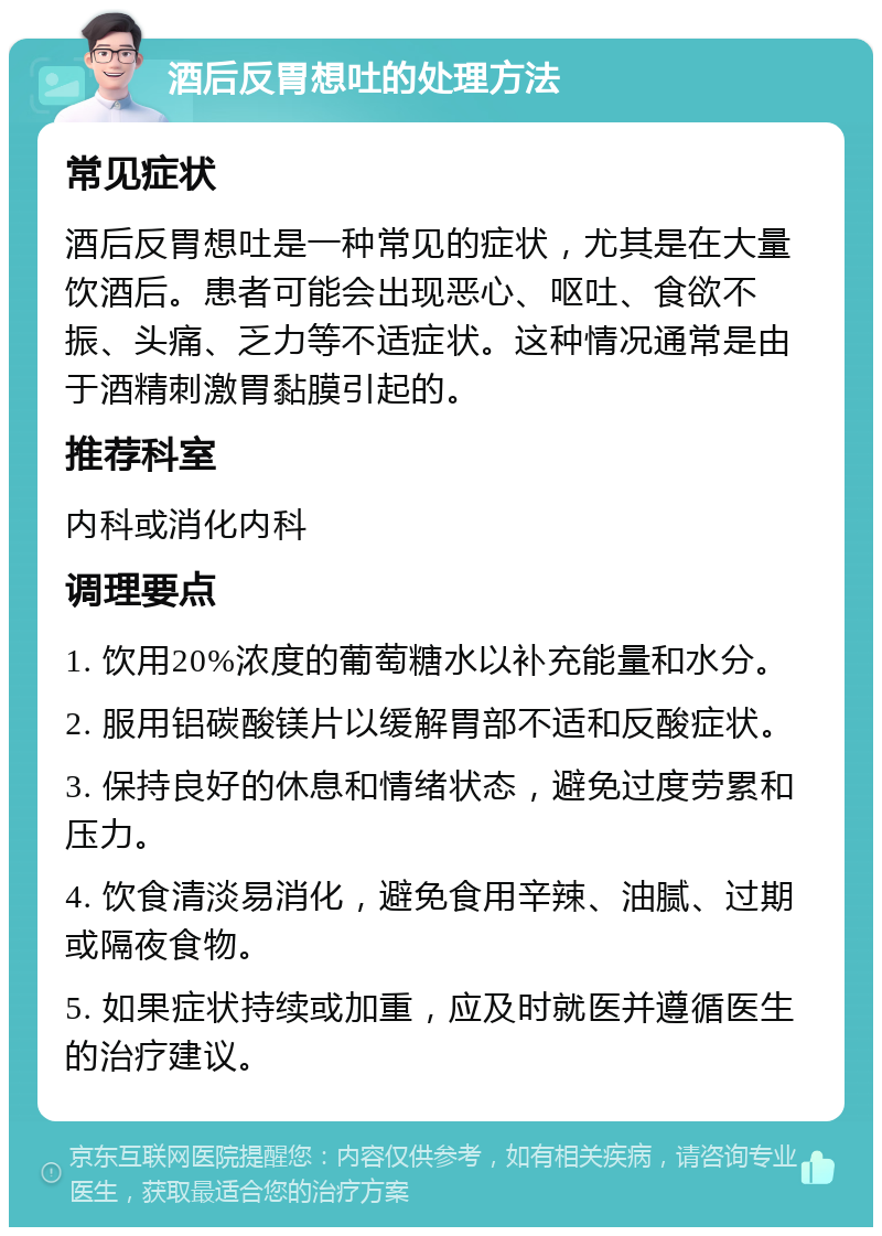 酒后反胃想吐的处理方法 常见症状 酒后反胃想吐是一种常见的症状，尤其是在大量饮酒后。患者可能会出现恶心、呕吐、食欲不振、头痛、乏力等不适症状。这种情况通常是由于酒精刺激胃黏膜引起的。 推荐科室 内科或消化内科 调理要点 1. 饮用20%浓度的葡萄糖水以补充能量和水分。 2. 服用铝碳酸镁片以缓解胃部不适和反酸症状。 3. 保持良好的休息和情绪状态，避免过度劳累和压力。 4. 饮食清淡易消化，避免食用辛辣、油腻、过期或隔夜食物。 5. 如果症状持续或加重，应及时就医并遵循医生的治疗建议。