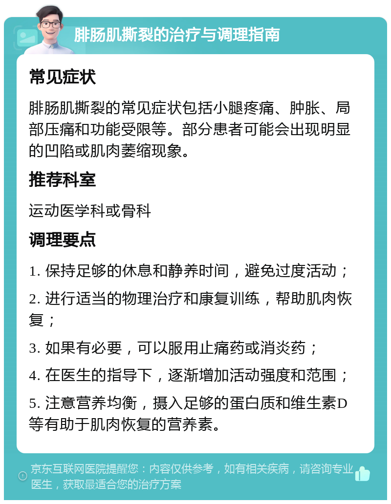 腓肠肌撕裂的治疗与调理指南 常见症状 腓肠肌撕裂的常见症状包括小腿疼痛、肿胀、局部压痛和功能受限等。部分患者可能会出现明显的凹陷或肌肉萎缩现象。 推荐科室 运动医学科或骨科 调理要点 1. 保持足够的休息和静养时间，避免过度活动； 2. 进行适当的物理治疗和康复训练，帮助肌肉恢复； 3. 如果有必要，可以服用止痛药或消炎药； 4. 在医生的指导下，逐渐增加活动强度和范围； 5. 注意营养均衡，摄入足够的蛋白质和维生素D等有助于肌肉恢复的营养素。