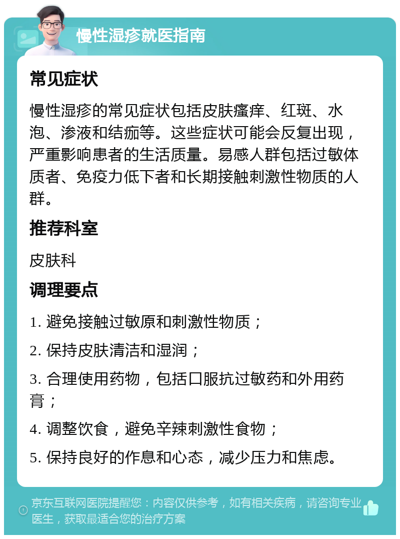 慢性湿疹就医指南 常见症状 慢性湿疹的常见症状包括皮肤瘙痒、红斑、水泡、渗液和结痂等。这些症状可能会反复出现，严重影响患者的生活质量。易感人群包括过敏体质者、免疫力低下者和长期接触刺激性物质的人群。 推荐科室 皮肤科 调理要点 1. 避免接触过敏原和刺激性物质； 2. 保持皮肤清洁和湿润； 3. 合理使用药物，包括口服抗过敏药和外用药膏； 4. 调整饮食，避免辛辣刺激性食物； 5. 保持良好的作息和心态，减少压力和焦虑。