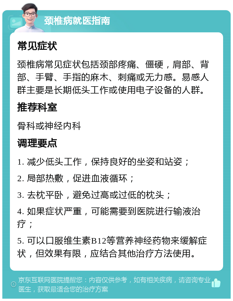 颈椎病就医指南 常见症状 颈椎病常见症状包括颈部疼痛、僵硬，肩部、背部、手臂、手指的麻木、刺痛或无力感。易感人群主要是长期低头工作或使用电子设备的人群。 推荐科室 骨科或神经内科 调理要点 1. 减少低头工作，保持良好的坐姿和站姿； 2. 局部热敷，促进血液循环； 3. 去枕平卧，避免过高或过低的枕头； 4. 如果症状严重，可能需要到医院进行输液治疗； 5. 可以口服维生素B12等营养神经药物来缓解症状，但效果有限，应结合其他治疗方法使用。