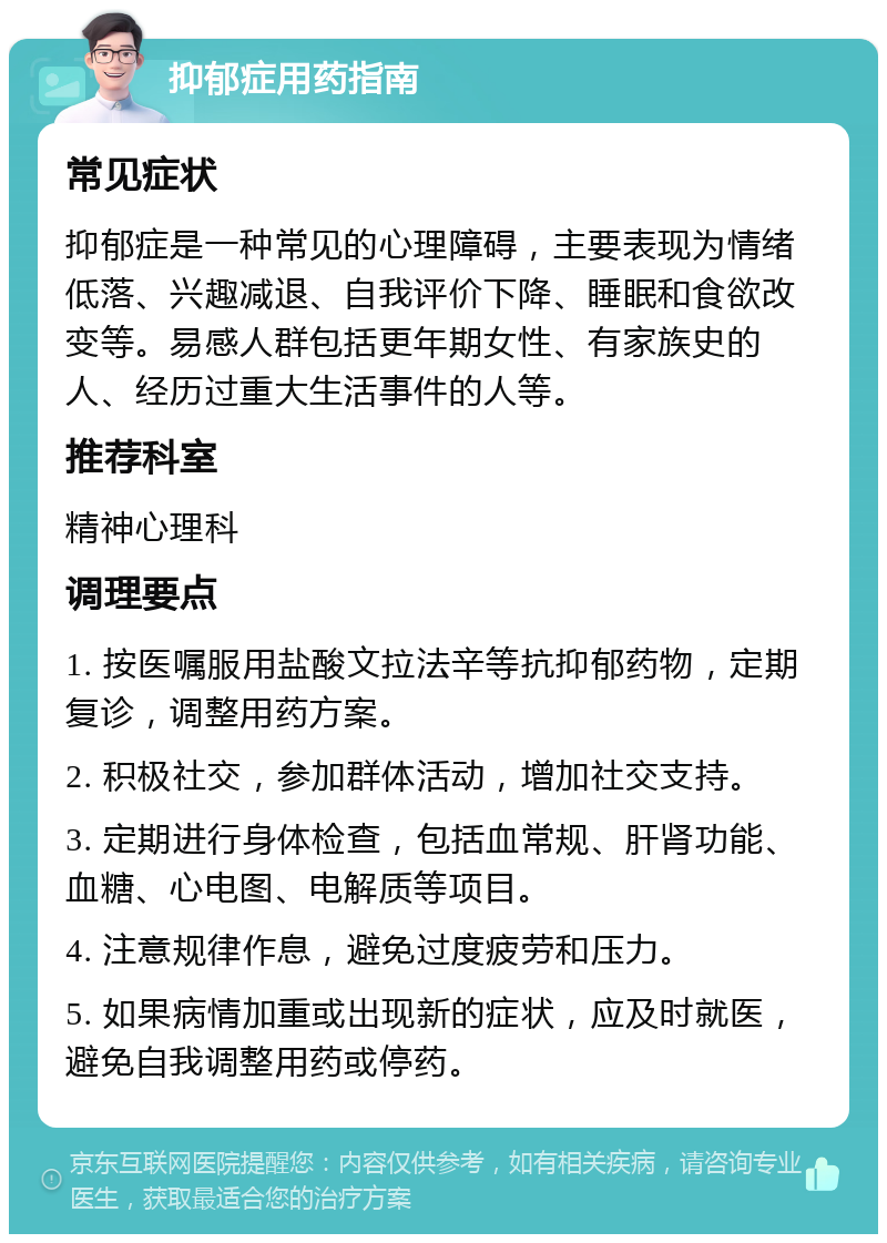 抑郁症用药指南 常见症状 抑郁症是一种常见的心理障碍，主要表现为情绪低落、兴趣减退、自我评价下降、睡眠和食欲改变等。易感人群包括更年期女性、有家族史的人、经历过重大生活事件的人等。 推荐科室 精神心理科 调理要点 1. 按医嘱服用盐酸文拉法辛等抗抑郁药物，定期复诊，调整用药方案。 2. 积极社交，参加群体活动，增加社交支持。 3. 定期进行身体检查，包括血常规、肝肾功能、血糖、心电图、电解质等项目。 4. 注意规律作息，避免过度疲劳和压力。 5. 如果病情加重或出现新的症状，应及时就医，避免自我调整用药或停药。