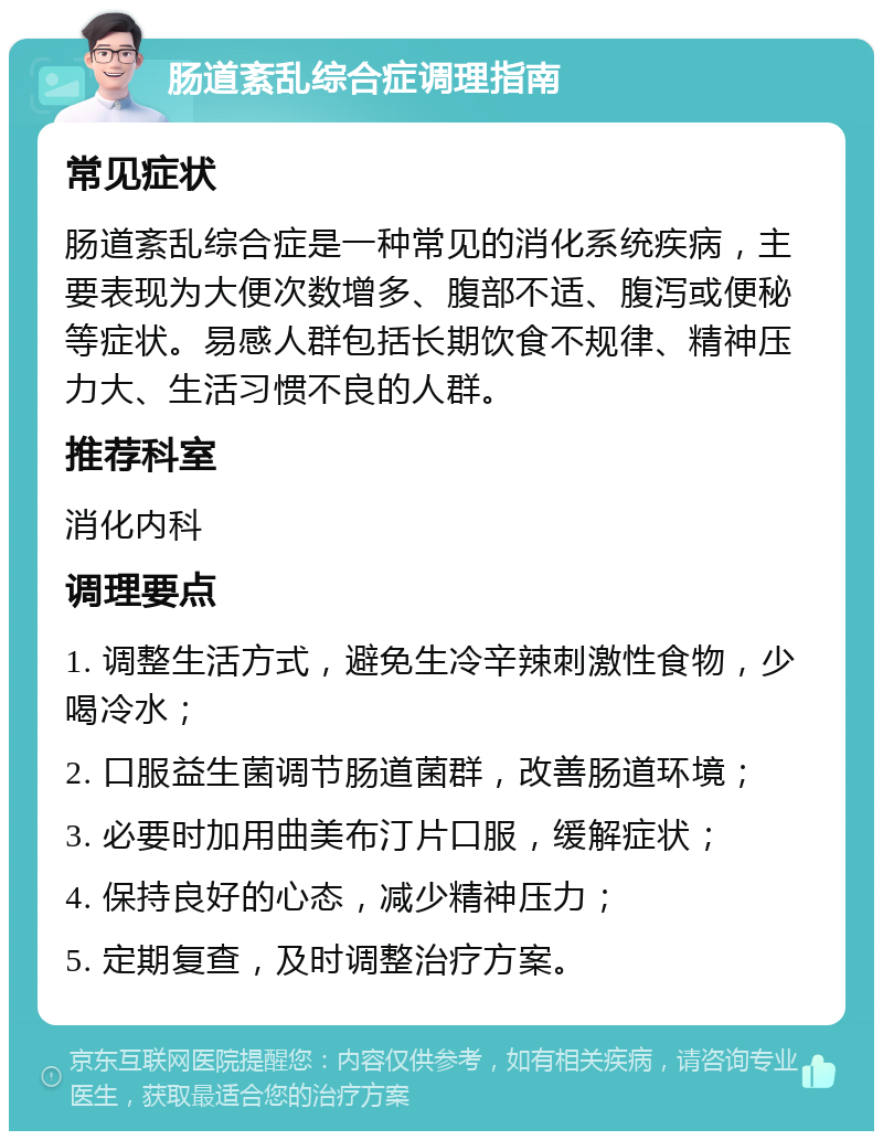 肠道紊乱综合症调理指南 常见症状 肠道紊乱综合症是一种常见的消化系统疾病，主要表现为大便次数增多、腹部不适、腹泻或便秘等症状。易感人群包括长期饮食不规律、精神压力大、生活习惯不良的人群。 推荐科室 消化内科 调理要点 1. 调整生活方式，避免生冷辛辣刺激性食物，少喝冷水； 2. 口服益生菌调节肠道菌群，改善肠道环境； 3. 必要时加用曲美布汀片口服，缓解症状； 4. 保持良好的心态，减少精神压力； 5. 定期复查，及时调整治疗方案。