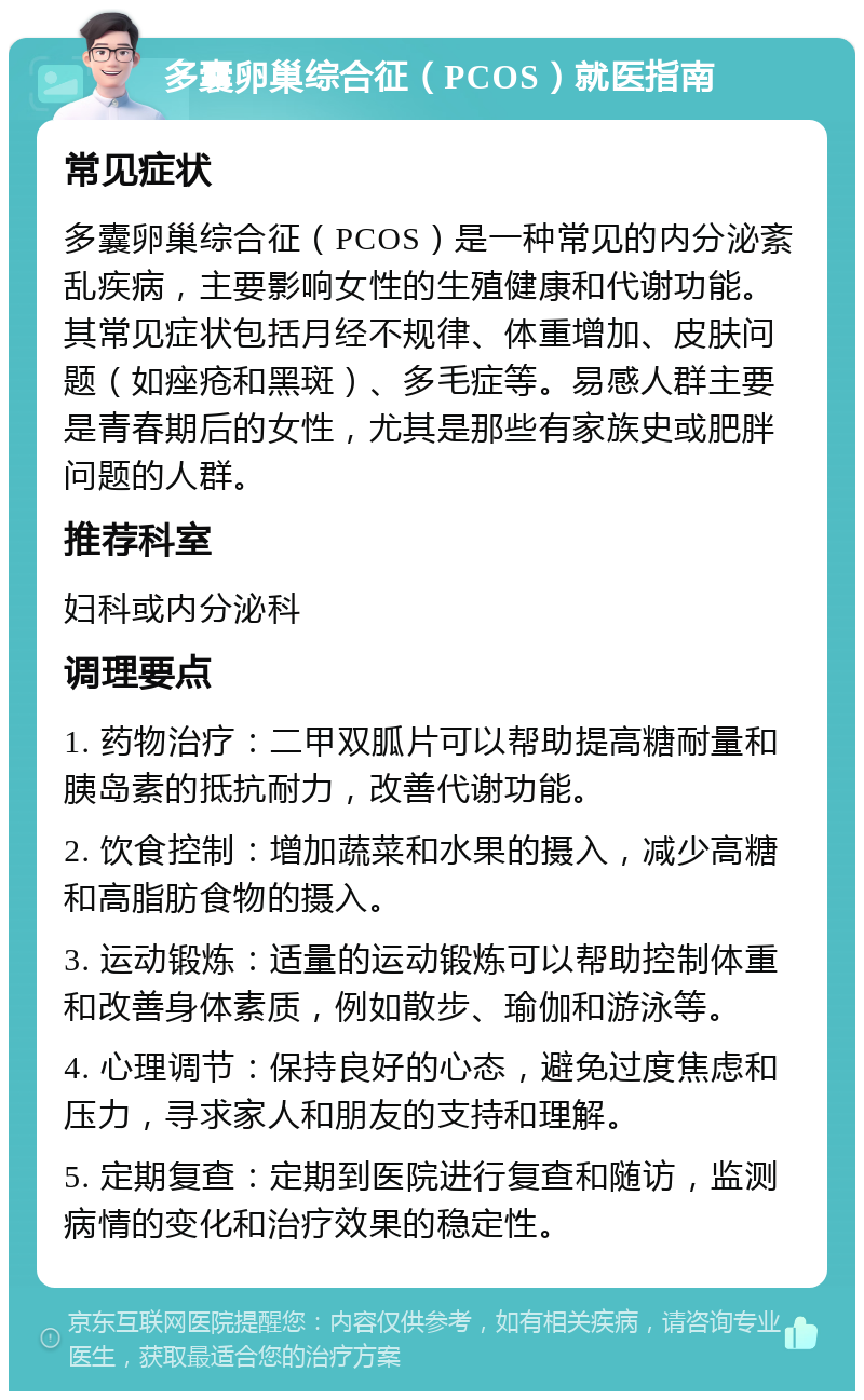 多囊卵巢综合征（PCOS）就医指南 常见症状 多囊卵巢综合征（PCOS）是一种常见的内分泌紊乱疾病，主要影响女性的生殖健康和代谢功能。其常见症状包括月经不规律、体重增加、皮肤问题（如痤疮和黑斑）、多毛症等。易感人群主要是青春期后的女性，尤其是那些有家族史或肥胖问题的人群。 推荐科室 妇科或内分泌科 调理要点 1. 药物治疗：二甲双胍片可以帮助提高糖耐量和胰岛素的抵抗耐力，改善代谢功能。 2. 饮食控制：增加蔬菜和水果的摄入，减少高糖和高脂肪食物的摄入。 3. 运动锻炼：适量的运动锻炼可以帮助控制体重和改善身体素质，例如散步、瑜伽和游泳等。 4. 心理调节：保持良好的心态，避免过度焦虑和压力，寻求家人和朋友的支持和理解。 5. 定期复查：定期到医院进行复查和随访，监测病情的变化和治疗效果的稳定性。