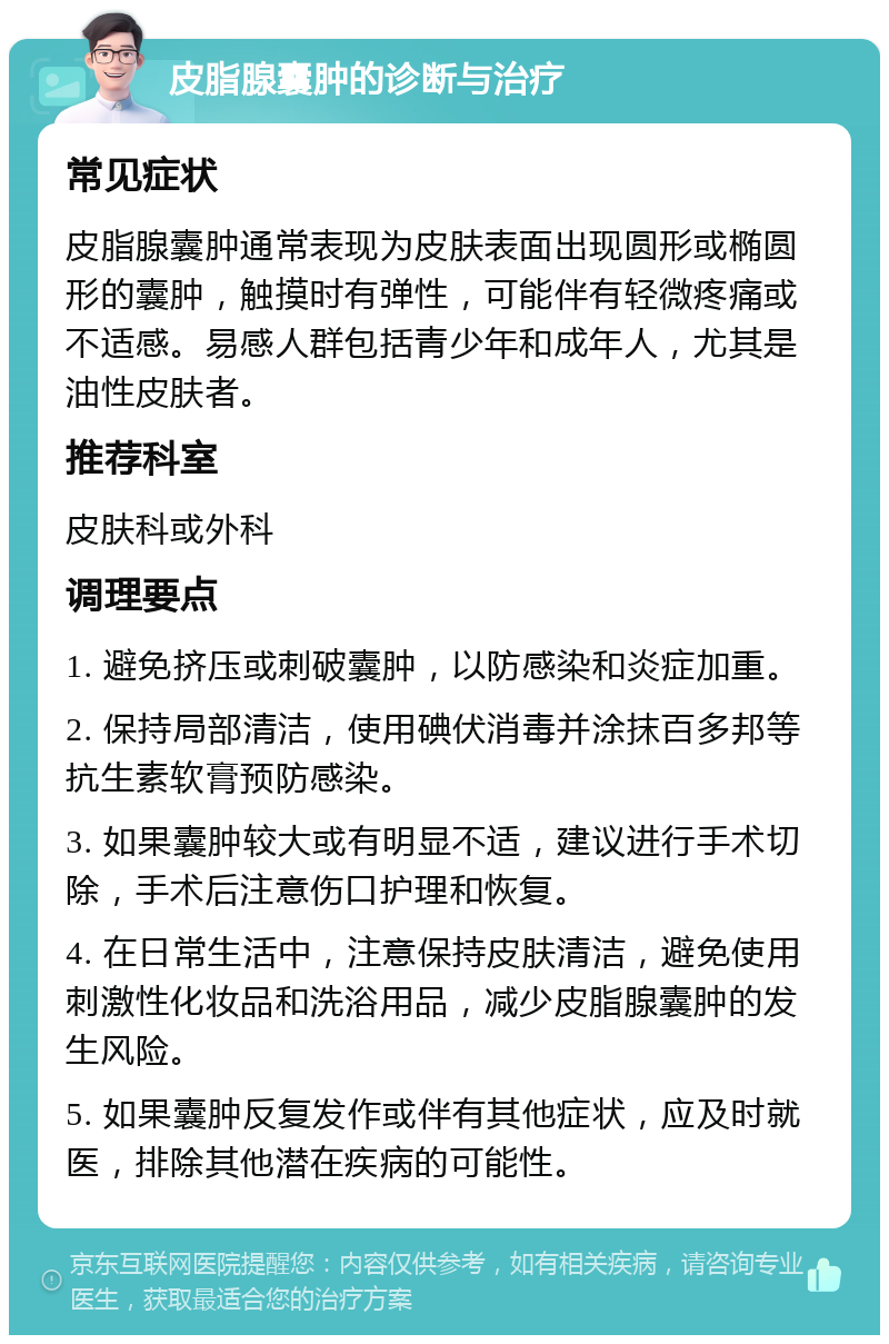 皮脂腺囊肿的诊断与治疗 常见症状 皮脂腺囊肿通常表现为皮肤表面出现圆形或椭圆形的囊肿，触摸时有弹性，可能伴有轻微疼痛或不适感。易感人群包括青少年和成年人，尤其是油性皮肤者。 推荐科室 皮肤科或外科 调理要点 1. 避免挤压或刺破囊肿，以防感染和炎症加重。 2. 保持局部清洁，使用碘伏消毒并涂抹百多邦等抗生素软膏预防感染。 3. 如果囊肿较大或有明显不适，建议进行手术切除，手术后注意伤口护理和恢复。 4. 在日常生活中，注意保持皮肤清洁，避免使用刺激性化妆品和洗浴用品，减少皮脂腺囊肿的发生风险。 5. 如果囊肿反复发作或伴有其他症状，应及时就医，排除其他潜在疾病的可能性。