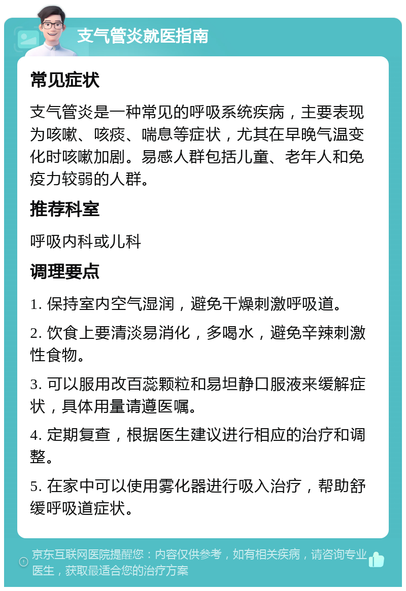 支气管炎就医指南 常见症状 支气管炎是一种常见的呼吸系统疾病，主要表现为咳嗽、咳痰、喘息等症状，尤其在早晚气温变化时咳嗽加剧。易感人群包括儿童、老年人和免疫力较弱的人群。 推荐科室 呼吸内科或儿科 调理要点 1. 保持室内空气湿润，避免干燥刺激呼吸道。 2. 饮食上要清淡易消化，多喝水，避免辛辣刺激性食物。 3. 可以服用改百蕊颗粒和易坦静口服液来缓解症状，具体用量请遵医嘱。 4. 定期复查，根据医生建议进行相应的治疗和调整。 5. 在家中可以使用雾化器进行吸入治疗，帮助舒缓呼吸道症状。