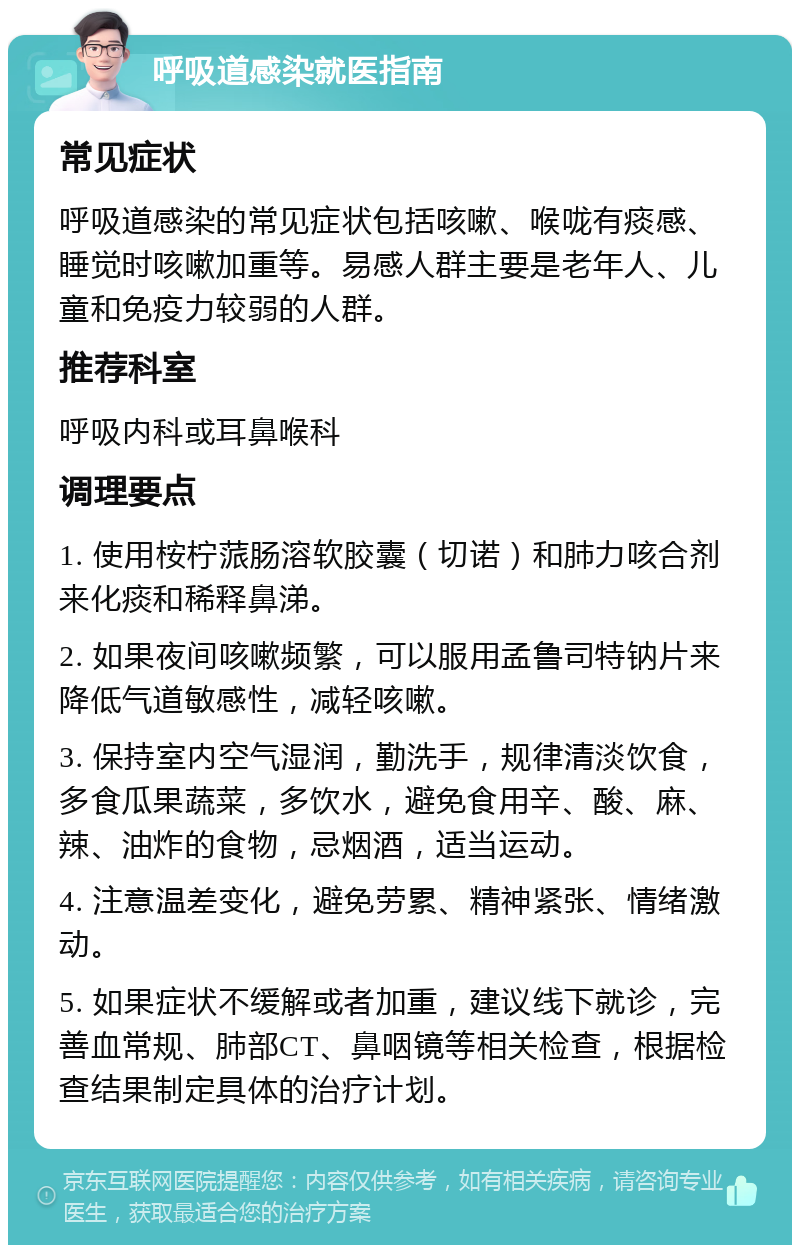 呼吸道感染就医指南 常见症状 呼吸道感染的常见症状包括咳嗽、喉咙有痰感、睡觉时咳嗽加重等。易感人群主要是老年人、儿童和免疫力较弱的人群。 推荐科室 呼吸内科或耳鼻喉科 调理要点 1. 使用桉柠蒎肠溶软胶囊（切诺）和肺力咳合剂来化痰和稀释鼻涕。 2. 如果夜间咳嗽频繁，可以服用孟鲁司特钠片来降低气道敏感性，减轻咳嗽。 3. 保持室内空气湿润，勤洗手，规律清淡饮食，多食瓜果蔬菜，多饮水，避免食用辛、酸、麻、辣、油炸的食物，忌烟酒，适当运动。 4. 注意温差变化，避免劳累、精神紧张、情绪激动。 5. 如果症状不缓解或者加重，建议线下就诊，完善血常规、肺部CT、鼻咽镜等相关检查，根据检查结果制定具体的治疗计划。