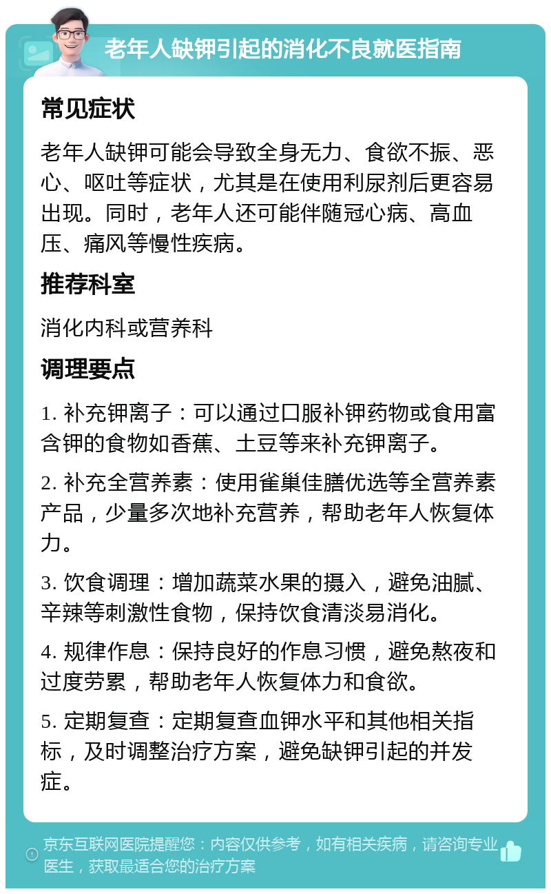 老年人缺钾引起的消化不良就医指南 常见症状 老年人缺钾可能会导致全身无力、食欲不振、恶心、呕吐等症状，尤其是在使用利尿剂后更容易出现。同时，老年人还可能伴随冠心病、高血压、痛风等慢性疾病。 推荐科室 消化内科或营养科 调理要点 1. 补充钾离子：可以通过口服补钾药物或食用富含钾的食物如香蕉、土豆等来补充钾离子。 2. 补充全营养素：使用雀巢佳膳优选等全营养素产品，少量多次地补充营养，帮助老年人恢复体力。 3. 饮食调理：增加蔬菜水果的摄入，避免油腻、辛辣等刺激性食物，保持饮食清淡易消化。 4. 规律作息：保持良好的作息习惯，避免熬夜和过度劳累，帮助老年人恢复体力和食欲。 5. 定期复查：定期复查血钾水平和其他相关指标，及时调整治疗方案，避免缺钾引起的并发症。