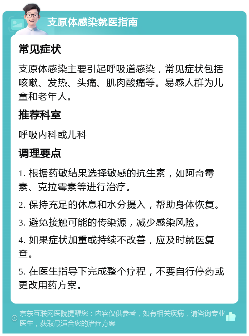 支原体感染就医指南 常见症状 支原体感染主要引起呼吸道感染，常见症状包括咳嗽、发热、头痛、肌肉酸痛等。易感人群为儿童和老年人。 推荐科室 呼吸内科或儿科 调理要点 1. 根据药敏结果选择敏感的抗生素，如阿奇霉素、克拉霉素等进行治疗。 2. 保持充足的休息和水分摄入，帮助身体恢复。 3. 避免接触可能的传染源，减少感染风险。 4. 如果症状加重或持续不改善，应及时就医复查。 5. 在医生指导下完成整个疗程，不要自行停药或更改用药方案。