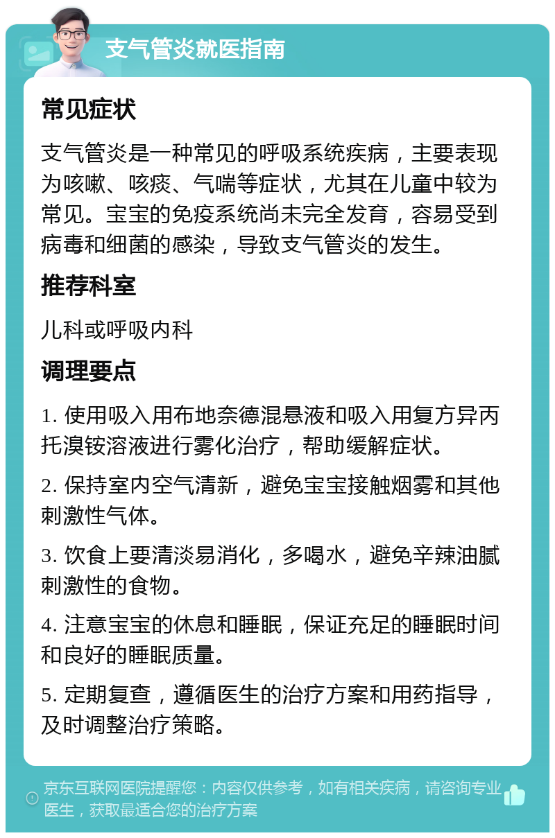 支气管炎就医指南 常见症状 支气管炎是一种常见的呼吸系统疾病，主要表现为咳嗽、咳痰、气喘等症状，尤其在儿童中较为常见。宝宝的免疫系统尚未完全发育，容易受到病毒和细菌的感染，导致支气管炎的发生。 推荐科室 儿科或呼吸内科 调理要点 1. 使用吸入用布地奈德混悬液和吸入用复方异丙托溴铵溶液进行雾化治疗，帮助缓解症状。 2. 保持室内空气清新，避免宝宝接触烟雾和其他刺激性气体。 3. 饮食上要清淡易消化，多喝水，避免辛辣油腻刺激性的食物。 4. 注意宝宝的休息和睡眠，保证充足的睡眠时间和良好的睡眠质量。 5. 定期复查，遵循医生的治疗方案和用药指导，及时调整治疗策略。