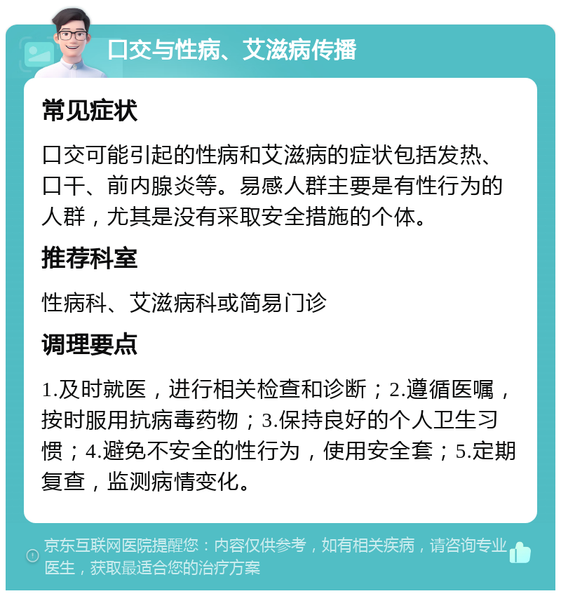 口交与性病、艾滋病传播 常见症状 口交可能引起的性病和艾滋病的症状包括发热、口干、前内腺炎等。易感人群主要是有性行为的人群，尤其是没有采取安全措施的个体。 推荐科室 性病科、艾滋病科或简易门诊 调理要点 1.及时就医，进行相关检查和诊断；2.遵循医嘱，按时服用抗病毒药物；3.保持良好的个人卫生习惯；4.避免不安全的性行为，使用安全套；5.定期复查，监测病情变化。