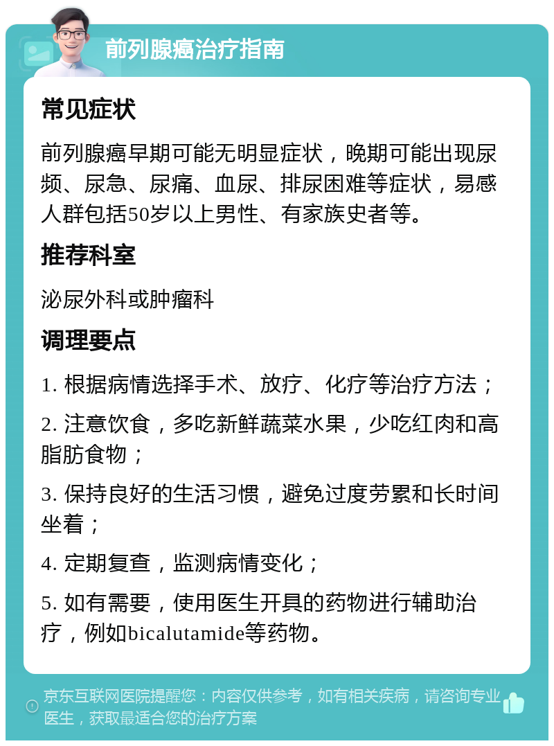 前列腺癌治疗指南 常见症状 前列腺癌早期可能无明显症状，晚期可能出现尿频、尿急、尿痛、血尿、排尿困难等症状，易感人群包括50岁以上男性、有家族史者等。 推荐科室 泌尿外科或肿瘤科 调理要点 1. 根据病情选择手术、放疗、化疗等治疗方法； 2. 注意饮食，多吃新鲜蔬菜水果，少吃红肉和高脂肪食物； 3. 保持良好的生活习惯，避免过度劳累和长时间坐着； 4. 定期复查，监测病情变化； 5. 如有需要，使用医生开具的药物进行辅助治疗，例如bicalutamide等药物。