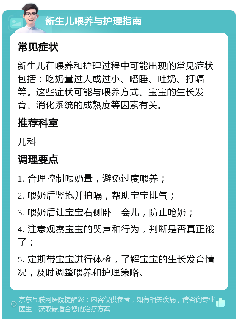 新生儿喂养与护理指南 常见症状 新生儿在喂养和护理过程中可能出现的常见症状包括：吃奶量过大或过小、嗜睡、吐奶、打嗝等。这些症状可能与喂养方式、宝宝的生长发育、消化系统的成熟度等因素有关。 推荐科室 儿科 调理要点 1. 合理控制喂奶量，避免过度喂养； 2. 喂奶后竖抱并拍嗝，帮助宝宝排气； 3. 喂奶后让宝宝右侧卧一会儿，防止呛奶； 4. 注意观察宝宝的哭声和行为，判断是否真正饿了； 5. 定期带宝宝进行体检，了解宝宝的生长发育情况，及时调整喂养和护理策略。