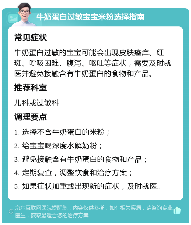 牛奶蛋白过敏宝宝米粉选择指南 常见症状 牛奶蛋白过敏的宝宝可能会出现皮肤瘙痒、红斑、呼吸困难、腹泻、呕吐等症状，需要及时就医并避免接触含有牛奶蛋白的食物和产品。 推荐科室 儿科或过敏科 调理要点 1. 选择不含牛奶蛋白的米粉； 2. 给宝宝喝深度水解奶粉； 3. 避免接触含有牛奶蛋白的食物和产品； 4. 定期复查，调整饮食和治疗方案； 5. 如果症状加重或出现新的症状，及时就医。