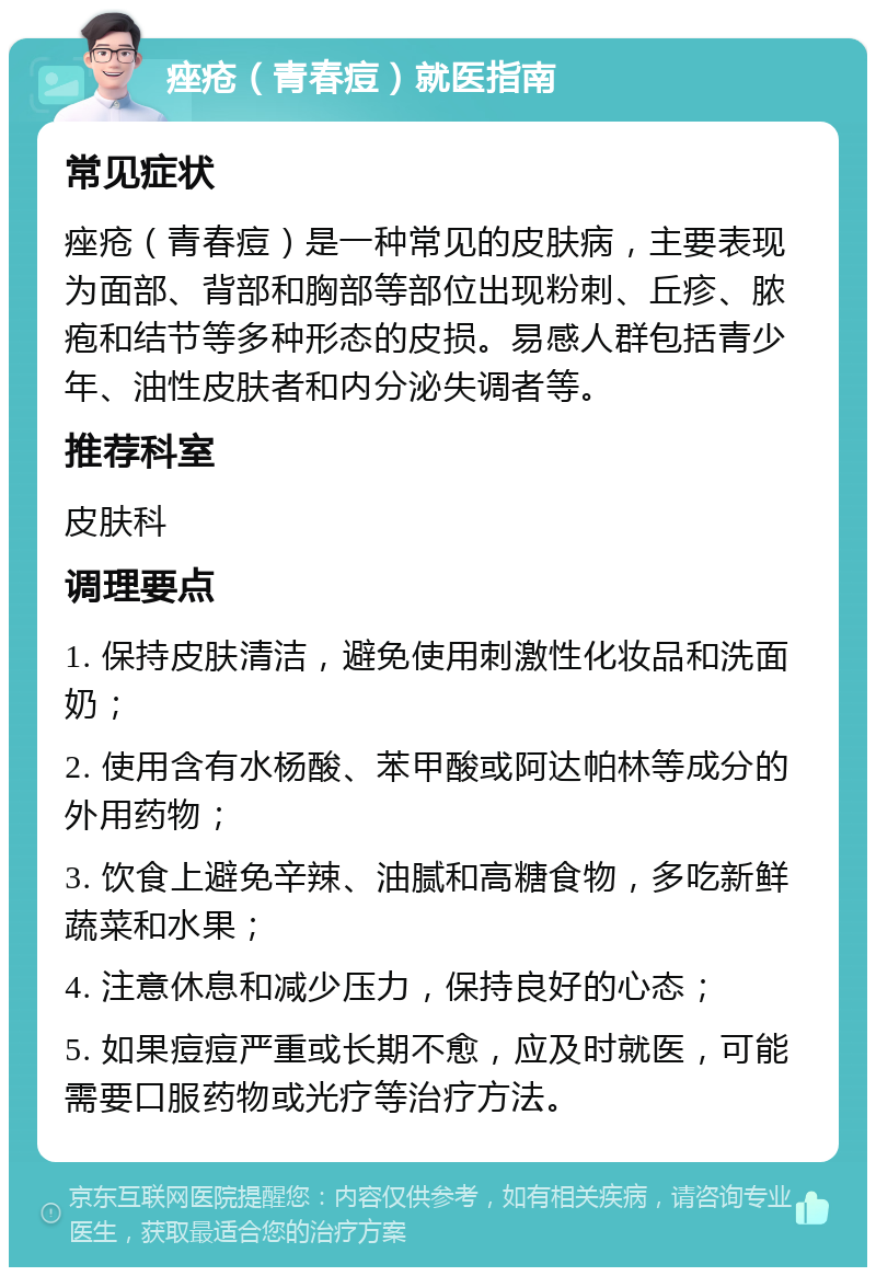 痤疮（青春痘）就医指南 常见症状 痤疮（青春痘）是一种常见的皮肤病，主要表现为面部、背部和胸部等部位出现粉刺、丘疹、脓疱和结节等多种形态的皮损。易感人群包括青少年、油性皮肤者和内分泌失调者等。 推荐科室 皮肤科 调理要点 1. 保持皮肤清洁，避免使用刺激性化妆品和洗面奶； 2. 使用含有水杨酸、苯甲酸或阿达帕林等成分的外用药物； 3. 饮食上避免辛辣、油腻和高糖食物，多吃新鲜蔬菜和水果； 4. 注意休息和减少压力，保持良好的心态； 5. 如果痘痘严重或长期不愈，应及时就医，可能需要口服药物或光疗等治疗方法。